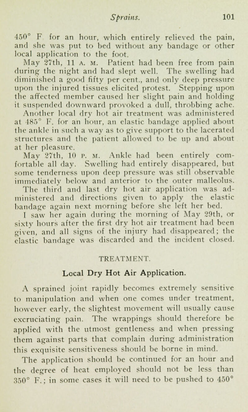 450° F for an hour, which entirely relieved the pain, and she was put to bed without any bandage or other local application to the foot. May 27th, 11 a. m. Patient had been free from pain during the night and had slept well. The swelling had diminished a good fifty per cent., and only deep pressure upon the injured tissues elicited protest. Stepping upon the affected member caused her slight pain and holding it suspended downward provoked a dull, throbbing ache. Another local dry hot air treatment was administered a1 185° I', for an hour, an elastic bandage applied about the ankle in such a way as to give support to the lacerated structures and the patient allowed t<> be up and about al her pleasure. May 27th, 10 P. m. Ankle had been entirely com- fortable all day. Swelling had entirely disappeared, but some tenderness upon deep pressure was still observable immediately In-low and anterior to the outer malleolus. The third and last dry hot air application was ad- ministered and directions given to apply the elastic bandage again next morning before she left her bed. i saw her again during the morning of May 29th, or sixty hours alter the first dry hot air treatment had been given, and all sii;ns of the injury had disappeared; the elastic bandage was discarded and the incident closed. TREATMENT. Local Dry Hot Air Application. A sprained joint rapidly becomes extremely sensitive to manipulation and when one comes under treatment, however early, the slightest movement will usually cause excruciating pain. The wrappings should therefore be applied with the utmost gentleness and when pressing them against parts that complain during administration this exquisite sensitiveness should be borne in mind. The application should be continued for an hour and the degree of heat employed should not be less than :>.>()° F.: in some cases it will need to be pushed to -ISO0