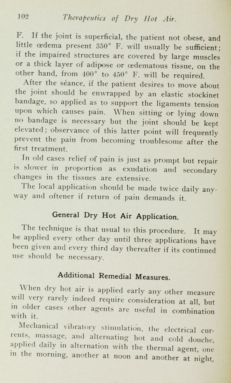 F. If the joint is superficial, the patient not obese, and little oedema present 350° F. will usually be sufficient; if the impaired structures are covered by large muscles or a thick layer of adipose or ©edematous tissue, on the other hand, from 100° to 450° F. will be required. After the seance, if the patient desires to move about the joint should be enwrapped by an elastic stockinet bandage, so applied as to support the ligaments tension upon which causes pain. When sitting or lying down no bandage is necessary but the joint should be kept elevated ; observance of this latter point will frequently prevent the pain from becoming troublesome after the first treatment. In old cases relief of pain is just as prompt but repair is slower in proportion as exudation and secondary changes in the tissues are extensive. The local application should be made twice daily any- way and oftener if return of pain demands it. General Dry Hot Air Application. The technique is that usual to this procedure. It may be applied every other day until three applications have been given and every third day thereafter if its continued use should be necessary. Additional Remedial Measures. When dry hot air is applied early any other measure will very rarely indeed require consideration at all but in older cases other agents are useful in combination with it. Mechanical vibratory stimulation, the electrical cur- rents, massage, and alternating hot and cold douche applied daily in alternation with the thermal agent one m the morning, another at noon and another at night