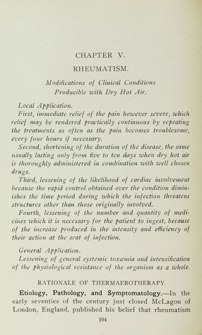 RHEUMATISM. Modifications of Clinical Conditions Producible with Dry Hot Air. Local Application. First, immediate relief of the pain however severe, which relief may be rendered practically continuous by repeating the treatments as often as the pain becomes troublesome, every four hours if necessary. Second, shortening of the duration of the disease, the same usually lasting only from five to ten days when dry hot air is thoroughly administered in combination with well chosen drugs. Third, lessening of the likelihood of cardiac involvement because the rapid control obtained over the condition dimin- ishes the time period during which the infection threatens structures other than those originally involved. Fourth, lessening of the number and quantity of medi- cines which it is necessary for the patient to ingest, because of the increase produced in the intensity and efficiency of their action at the seat of infection. General Application. Lessening of general systemic toxaemia and intensification of the physiological resistance of the organism as a whole. RATIONALE OF THERMAEROTHERAPY. Etiology, Pathology, and Symptomatology.—In the early seventies of the century just closed McLagon of London, England, published his belief that rheumatism