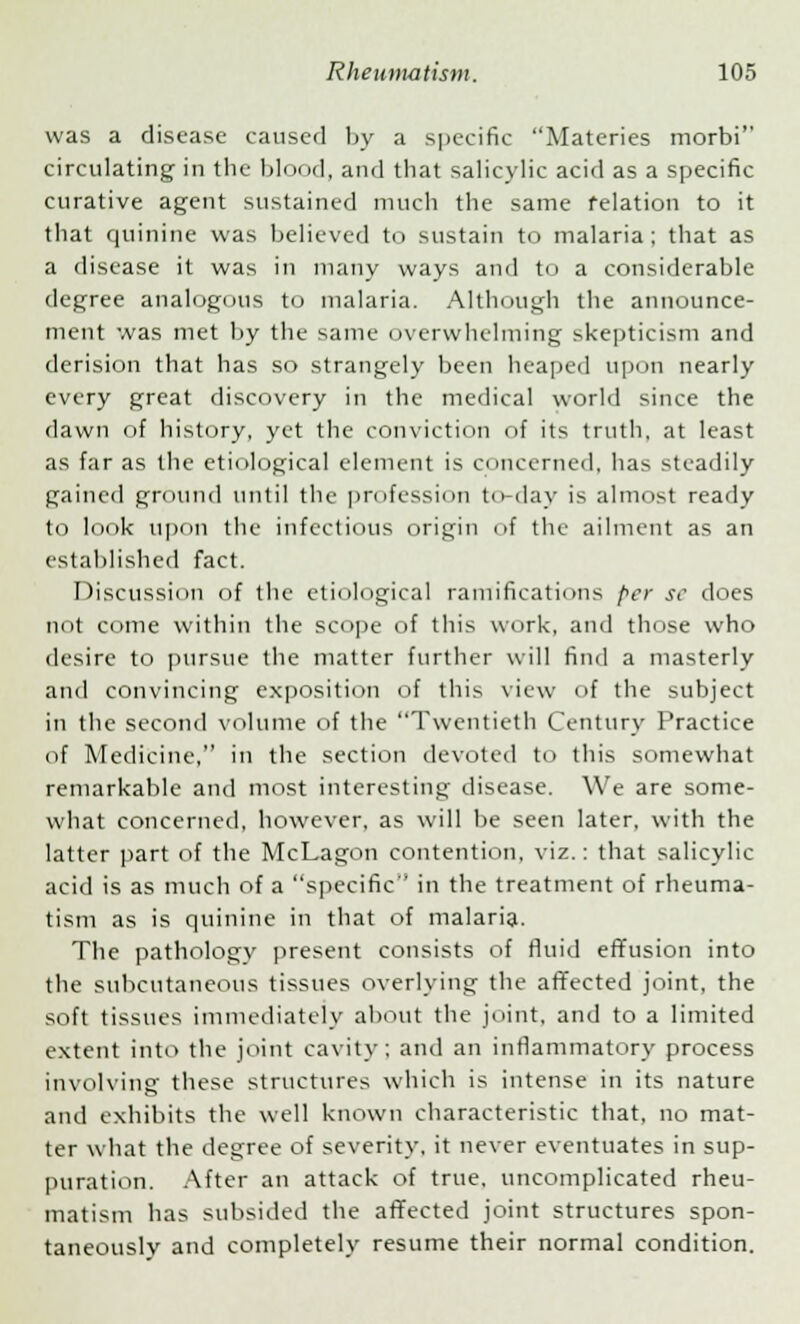 was a disease caused by a specific Materies morbi circulating in the blood, and that salicylic acid as a specific curative agent sustained much the same relation to it that quinine was believed to sustain to malaria; that as a disease it was in many ways and to a considerable degree analogous to malaria. Although the announce- ment was met by the same overwhelming skepticism and derision that has so strangely been heaped upon nearly every great discovery in the medical world since the dawn of history, yet the conviction of its truth, at least as far as the etiological element is concerned, has steadily gained ground until the profession to-day is almost ready to look upon the infectious origin of the ailment as an established fact. Discussion of the etiological ramifications per se does not come within the scope <if this work, and those who desire to pursue the matter further will find a masterly and convincing exposition of this view of the subject in the second volume of the Twentieth Century Practice of Medicine, in the section devoted to this somewhat remarkable and most interesting disease. We are some- what concerned, however, as will be seen later, with the latter part of the McLagon contention, viz.: that salicylic acid is as much of a specific in the treatment of rheuma- tism as is quinine in that of malaria. The pathology present consists of fluid effusion into the subcutaneous tissues overlying the affected joint, the soft tissues immediately about the joint, and to a limited extent into the joint cavity : and an inflammatory process involving these structures which is intense in its nature and exhibits the well known characteristic that, no mat- ter what the degree of severity, it never eventuates in sup- puration. After an attack of true, uncomplicated rheu- matism has subsided the affected joint structures spon- taneously and completely resume their normal condition.