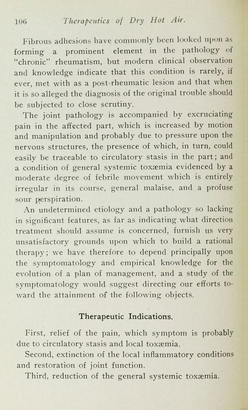 Fibrous adhesions have commonly been looked up'in as forming a prominent element in the pathology of chronic rheumatism, but modern clinical observation and knowledge indicate that this condition is rarely, if ever, met with as a post-rheumatic lesion and that when it is so alleged the diagnosis of the original trouble should be subjected to close scrutiny. The joint pathology is accompanied by excruciating pain in the affected part, which is increased by motion and manipulation and probably due to pressure upon the nervous structures, the presence of which, in turn, could easily be traceable to circulatory stasis in the part; and a condition of general systemic toxaemia evidenced by a moderate degree of febrile movement which is entirely irregular in its course, general malaise, and a profuse sour pjerspiration. An undetermined etiology and a pathology so lacking in significant features, as far as indicating what direction treatment should assume is concerned, furnish us very unsatisfactory grounds upon which to build a rational therapy; we have therefore to depend principally upon the symptomatology and empirical knowledge for the evolution of a plan of management, and a study of the symptomatology would suggest directing our efforts to- ward the attainment of the following objects. Therapeutic Indications. First, relief of the pain, which symptom is probably due to circulatory stasis and local toxaemia. Second, extinction of the local inflammatory conditions and restoration of joint function. Third, reduction of the general systemic toxaemia.