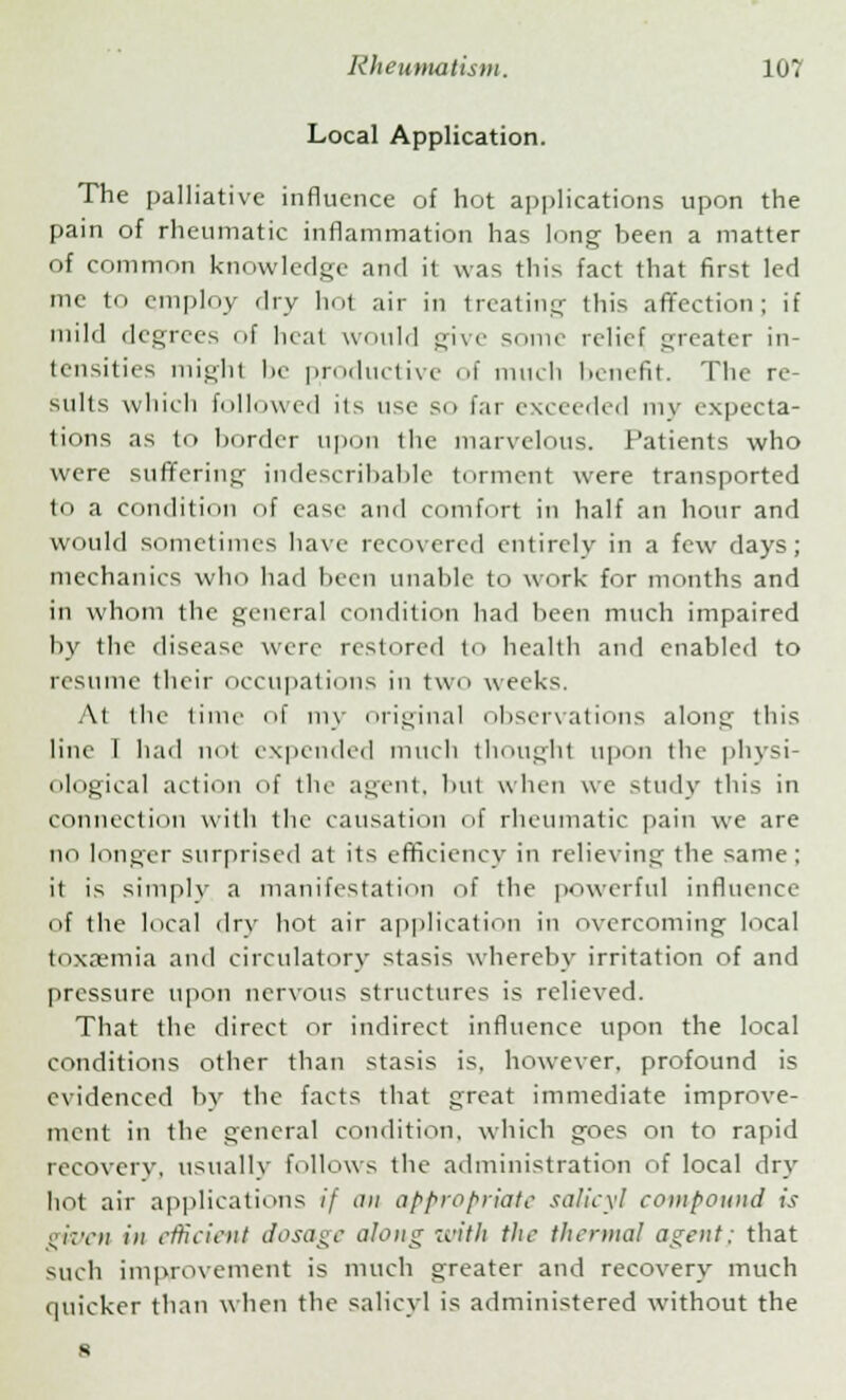 Local Application. The palliative influence of hot applications upon the pain of rheumatic inflammation has long been a matter of common knowledge and il was this fact that first led mc to employ dry hot air in treating this affection; if mild degrees of heat would give some relief greater in- tensities might be productive of much benefit. The re- sults which followed its use so far exceeded my expecta- tions as to border upon the marvelous. Patients who were suffering indescribable torment were transported to a condition of ease and comfort in half an hour and would sometimes have recovered cntirclv in a few days; mechanics who had been unable to work for months and in whom the general condition had been much impaired by the disease were restored to health and enabled to resume their occupations in two weeks. At the time of my original observations along this line I had not expended much though.1 upon the physi- ological action of the agent, but when we study this in connection with the causation of rheumatic pain we are no longer surprised at its efficiency in relieving the same; it is simply a manifestation of the powerful influence of the local dry hot air application in overcoming local toxaemia and circulatory stasis whereby irritation of and pressure upon nervous structures is relieved. That the direct or indirect influence upon the local conditions other than stasis is. however, profound is evidenced by the facts that great immediate improve- ment in the general condition, which goes on to rapid recovery, usually follows the administration of local dry hot air applications if an appropriate salicyl compound is given in efficient dosage along with the thermal agent; that such improvement is much greater and recovery much quicker than when the salicyl is administered without the s