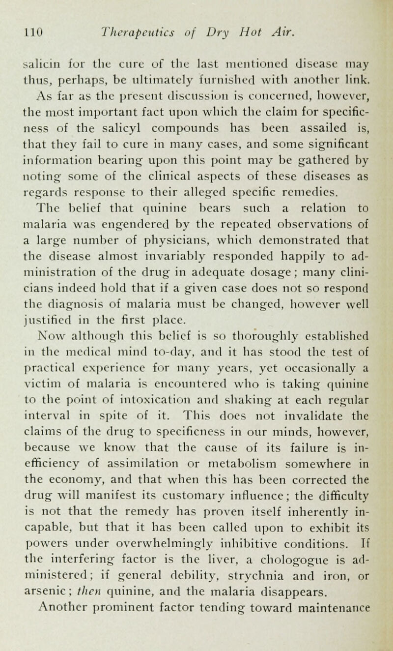 salicin fur the cure of the last mentioned disease may thus, perhaps, be ultimately furnished with another link. As far as the present discussion is concerned, however, the most important fact upon which the claim for specific- ness of the salicyl compounds has been assailed is, that they fail to cure in many cases, and some significant information bearing upon this point may be gathered by noting some of the clinical aspects of these diseases as regards response to their alleged specific remedies. The belief that quinine bears such a relation to malaria was engendered by the repeated observations of a large number of physicians, which demonstrated that the disease almost invariably responded happily to ad- ministration of the drug in adequate dosage; many clini- cians indeed hold that if a given case does not so respond the diagnosis of malaria must be changed, however well justified in the first place. Now although this belief is so thoroughly established in the medical mind to-day, and it has stood the test of practical experience for many years, yet occasionally a victim of malaria is encountered wdio is taking quinine to the point of intoxication and shaking at each regular interval in spite of it. This does not invalidate the claims of the drug to specificness in our minds, however, because we know that the cause of its failure is in- efficiency of assimilation or metabolism somewhere in the economy, and that when this has been corrected the drug will manifest its customary influence; the difficulty is not that the remedy has proven itself inherently in- capable, but that it has been called upon to exhibit its powers under overwhelmingly inhibitive conditions. If the interfering factor is the liver, a chologogue is ad- ministered; if general debility, strychnia and iron, or arsenic; then quinine, and the malaria disappears. Another prominent factor tending toward maintenance