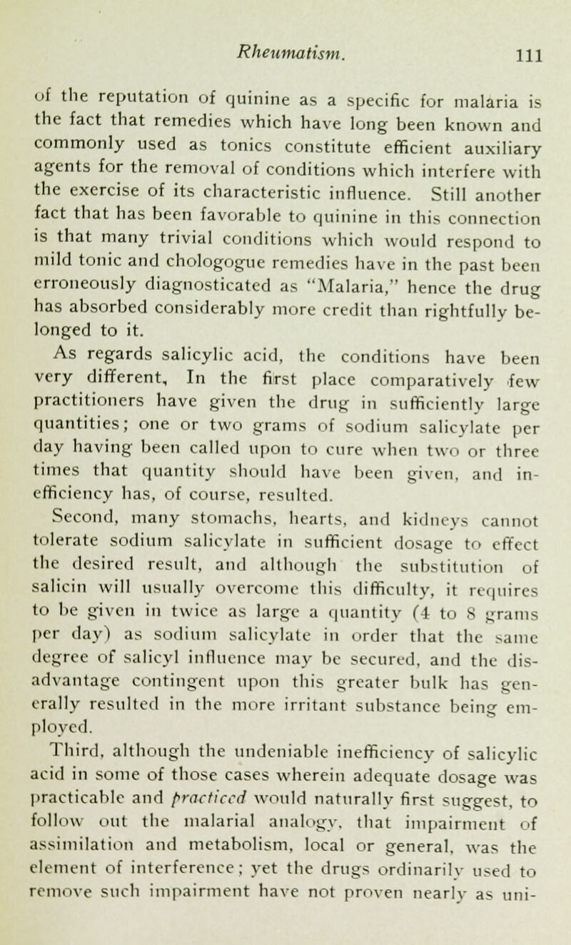 of the reputation of quinine as a specific for malaria is the fact that remedies which have long been known and commonly used as tonics constitute efficient auxiliary agents for the removal of conditions which interfere with the exercise of its characteristic influence. Still another fact that has been favorable to quinine in this connection is that many trivial conditions which would respond to mild tonic and chologogue remedies have in the past been erroneously diagnosticated as Malaria, hence the drug has absorbed considerably more credit than rightfully be- longed to it. As regards salicylic acid, the conditions have been very different. In the first place comparatively few practitioners have given the drug in sufficiently large quantities; one or two grams of sodium salicylate per day having been called upon to cure when two or three times that quantity should have been given, and in- efficiency has, of course, resulted. Second, many stomachs, hearts, and kidneys cannot tolerate sodium salicylate in sufficient dosage to effect the desired result, and although the substitution of salicin will usually overcome this difficulty, it requires to be given in twice as large a quantity (4 to 8 fjrarns per day) as sodium salicylate in order that the same degree of salicyl influence may be secured, and the dis- advantage contingent upon this greater bulk has gen- erally resulted in the more irritant substance being em- ployed. Third, although the undeniable inefficiency of salicylic acid in some of those cases wherein adequate dosage was practicable and practiced would naturally first suggest, to follow out the malarial analogy, that impairment of assimilation and metabolism, local or general, was the element of interference; yet the drugs ordinarily used to remove such impairment have not proven nearly as uni-