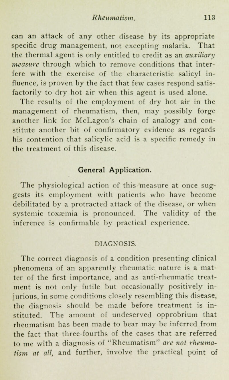 can an attack of any other disease by its appropriate specific drug management, not excepting malaria. That the thermal agent is only entitled to credit as an auxiliary measure through which to remove conditions that inter- fere with the exercise of the characteristic salicyl in- fluence, is proven by the fact that few cases respond satis- factorily to dry hot air when this agent is used alone. The results of the employment of dry hot air in the management of rheumatism, then, may possibly forge another link for McLagon's chain of analogy and con- stitute another bit of confirmatory evidence as regards his contention that salicylic acid is a specific remedy in the treatment of this disease. General Application. The physiological action of this measure at once sug- gests its employment with patients who have become debilitated by a protracted attack of the disease, or when systemic toxaemia is pronounced. The validity of the inference is confirmable by practical experience. DIAGNOSIS. The correct diagnosis of a condition presenting clinical phenomena of an apparently rheumatic nature is a mat- ter of the first importance, and as anti-rheumatic treat- ment is not only futile but occasionally positively in- jurious, in some conditions closely resembling this disease, the diagnosis should be made before treatment is in- stituted. The amount of undeserved opprobrium that rheumatism has been made to bear may be inferred from the fact that three-fourths of the cases that are referred to me with a diagnosis of Rheumatism are not rheuma- tism at all, and further, involve the practical point of