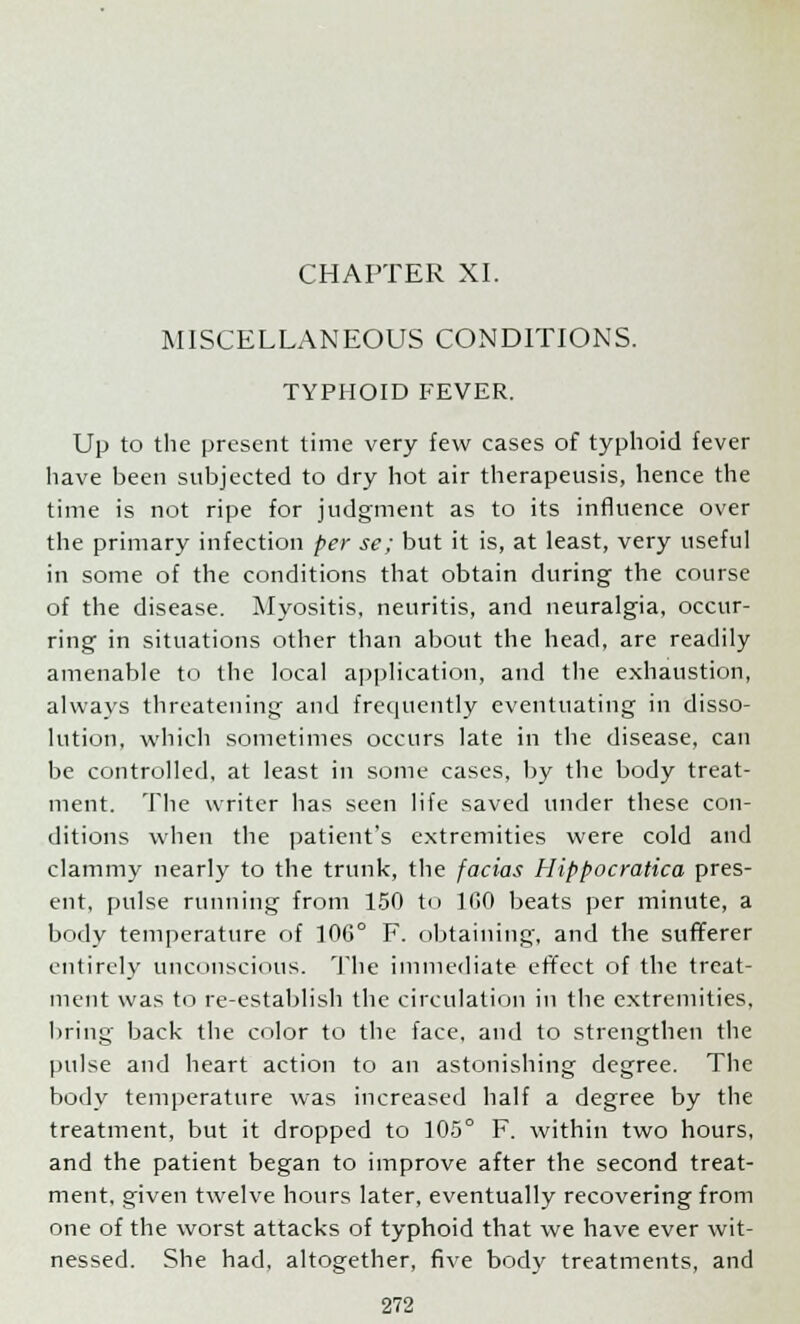 CHAPTER XI. MISCELLANEOUS CONDITIONS. TYPHOID FEVER. Up to the present time very few cases of typhoid fever have been subjected to dry hot air therapeusis, hence the time is not ripe for judgment as to its influence over the primary infection per se; but it is, at least, very useful in some of the conditions that obtain during the course of the disease. Myositis, neuritis, and neuralgia, occur- ring in situations other than about the head, are readily amenable to the local application, and the exhaustion, always threatening and frequently eventuating in disso- lution, which sometimes occurs late in the disease, can be controlled, at least in some cases, by the body treat- ment. The writer has seen life saved under these con- ditions when the patient's extremities were cold and clammy nearly to the trunk, the facias Hippocratica pres- ent, pulse running from 150 to 100 beats per minute, a body temperature of 106° F. obtaining, and the sufferer entirely unconscious. The immediate effect of the treat- ment was to re-establish the circulation in the extremities, bring back the color to the face, and to strengthen the pulse and heart action to an astonishing degree. The body temperature was increased half a degree by the treatment, but it dropped to 105° F. within two hours, and the patient began to improve after the second treat- ment, given twelve hours later, eventually recovering from one of the worst attacks of typhoid that we have ever wit- nessed. She had, altogether, five body treatments, and