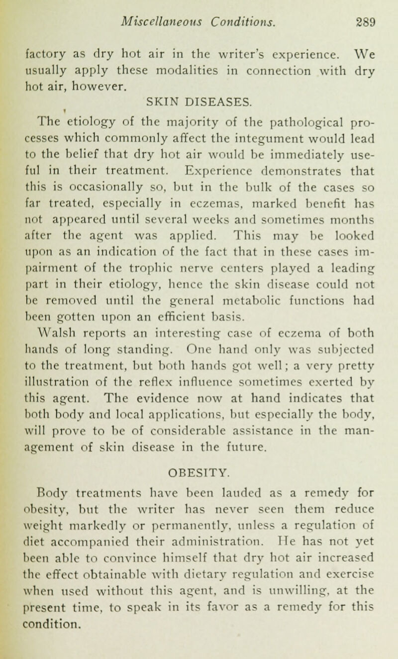 factory as dry hot air in the writer's experience. We usually apply these modalities in connection with dry hot air, however. SKIN DISEASES. The etiology of the majority of the pathological pro- cesses which commonly affect the integument would lead to the belief that dry hot air would be immediately use- ful in their treatment. Experience demonstrates that this is occasionally so, but in the bulk of the cases so far treated, especially in eczemas, marked benefit has not appeared until several weeks and sometimes months after the agent was applied. This may be looked upon as an indication of the fact that in these cases im- pairment of the trophic nerve centers played a leading part in their etiology, hence the skin disease could not be removed until the general metabolic functions had been gotten upon an efficient basis. Walsh reports an interesting case of eczema of both hands of long standing. One hand only was subjected to the treatment, but both hands got well; a very pretty illustration of the reflex influence sometimes exerted by this agent. The evidence now at hand indicates that both body and local applications, but especially the body, will prove to be of considerable assistance in the man- agement of skin disease in the future. OBESTTY. Rody treatments have been lauded as a remedy for obesity, but the writer has never seen them reduce weight markedly or permanently, unless a regulation of diet accompanied their administration, lie has not yet been able to convince himself that dry hot air increased the effect obtainable with dietary regulation and exercise when used without this agent, and is unwilling, at the present time, to speak in its favor as a remedy for this condition.