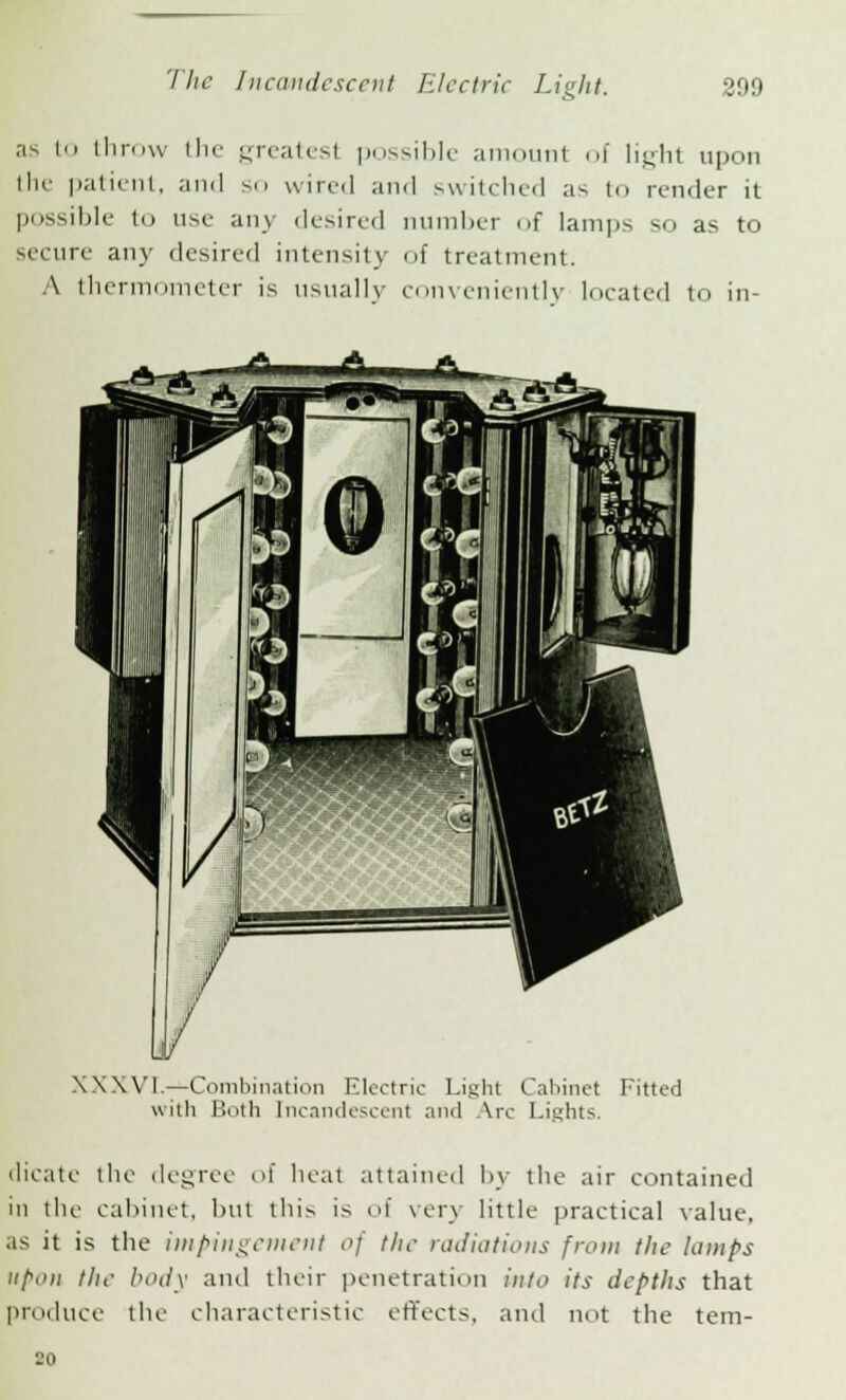 ••'s i throw the greatest possible amount of light upon the patient, and so wired and switched a- to render it possible to use any desired number of lamps so as to secure any desired intensity of treatment. A thermometer is usually conveniently located to in- XXXVI.—Combination Electric Light Cabinet Fitted with Both Incandescent and Vrc Lights. dicate the degree of heat attained by the air contained in the cabinet, hut this is of very little practical value, as it is the impingement of the radiations from the lamps upon the body and their penetration into its depths that produce the characteristic effects, and not the tem- 20