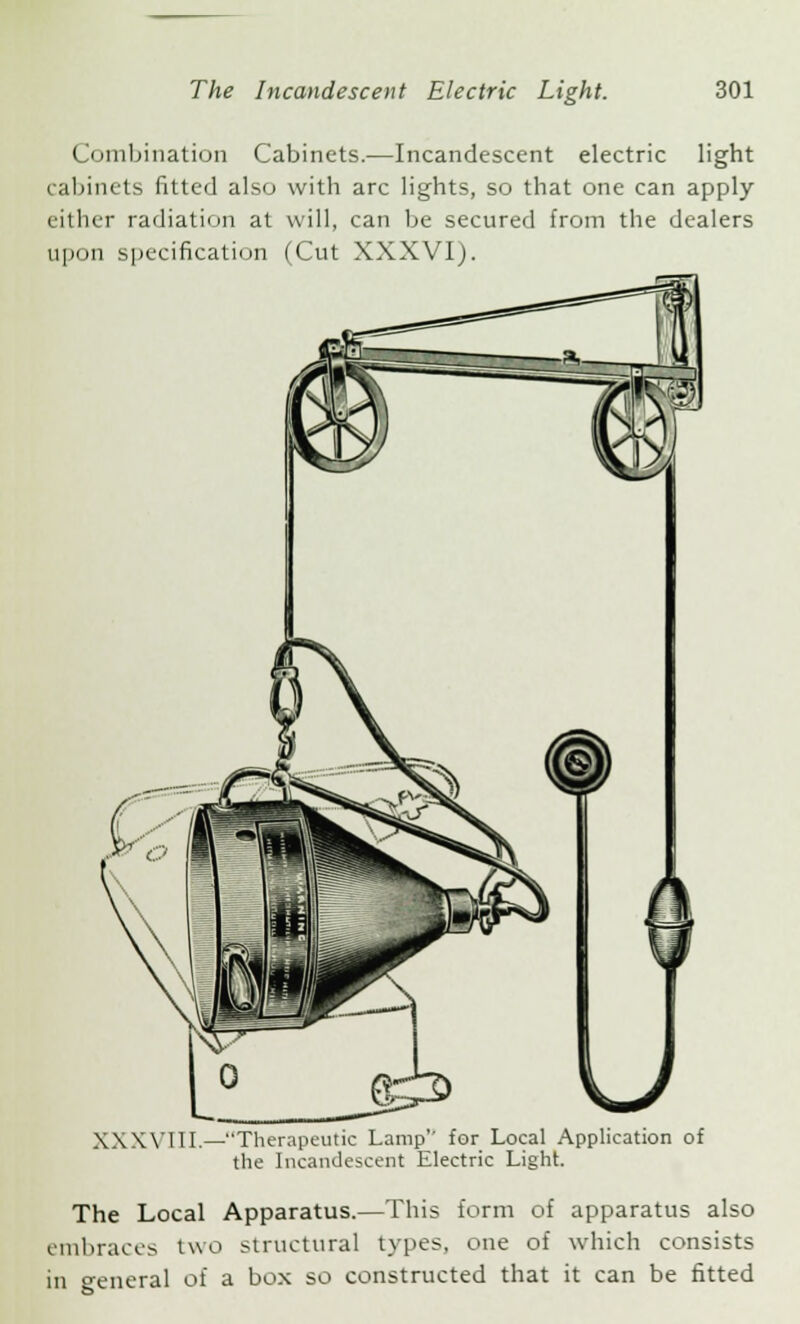 • ombination Cabinets.—Incandescent electric light cabinets fitted also with arc lights, so that one can apply either radiation at will, can be secured from the dealers upon specification (Cut XXXVI). XXXYI1I.—Therapeutic Lamp'' for Local Application of the Incandescent Electric Light. The Local Apparatus.—This form of apparatus also embraces two structural types, one of which consists in general of a box so constructed that it can be fitted