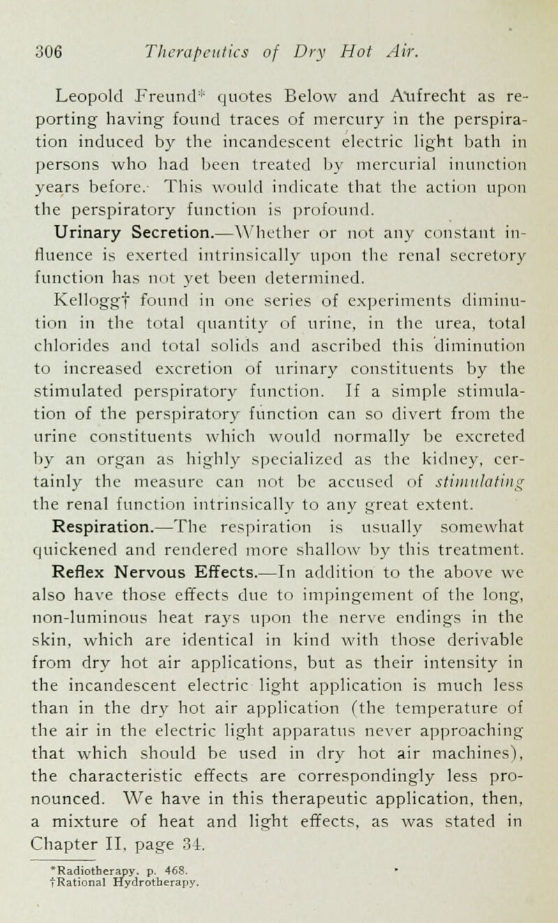 Leopold Freund* quotes Below and Alifrecht as re- porting having found traces of mercury in the perspira- tion induced by the incandescent electric light bath in persons who had been treated by mercurial inunction years before. This would indicate that the action upon the perspiratory function is profound. Urinary Secretion.—Whether or not any constant in- fluence is exerted intrinsically upon the renal secretory function has not yet been determined. Kelloggf found in one series of experiments diminu- tion in the total quantity of urine, in the urea, total chlorides and total solids and ascribed this diminution to increased excretion of urinary constituents by the stimulated perspiratory function. If a simple stimula- tion of the perspiratory function can so divert from the urine constituents which would normally be excreted by an organ as highly specialized as the kidney, cer- tainly the measure can not be accused of stimulating the renal function intrinsically to any great extent. Respiration.—The respiration is usually somewhat quickened and rendered more shallow by this treatment. Reflex Nervous Effects.—In addition to the above we also have those effects due to impingement of the long, non-luminous heat rays upon the nerve endings in the skin, which are identical in kind with those derivable from dry hot air applications, but as their intensity in the incandescent electric light application is much less than in the dry hot air application (the temperature of the air in the electric light apparatus never approaching that which should be used in dry hot air machines), the characteristic effects are correspondingly less pro- nounced. We have in this therapeutic application, then, a mixture of heat and light effects, as was stated in Chapter II, page 34. ^Radiotherapy, p. 468. tRational Hydrotherapy.