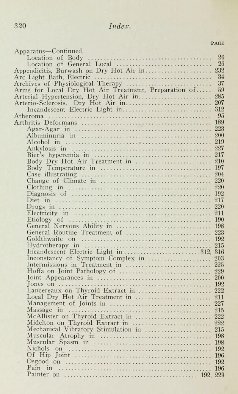 PACE Apparatus—Continued. Location of Body 26 Location of General Local 26 Appendicitis, Burwash on Dry Hot Air in 232 Arc Light Bath, Electric 34 Archives of Physiological Therapy 37 Arms for Local Dry Hot Air Treatment, Preparation of 59 Arterial Hypertension, Dry Hot Air in 285 Arterio-Sclerosis. Dry Hot Air in 207 Incandescent Electric Light in 312 Atheroma 95 Arthritis Deformans 189 Agar-Agar in 223 Albuminuria in 200 Alcohol in = 219 Ankylosis in 227 Bier's hyperemia in 217 Body Dry Hot Air Treatment in 210 Body Temperature in 197 Case illustrating 204 Change of Climate in 220 Clothing in 220 Diagnosis of 192 Diet in 217 Drugs in 220 Electricity in 211 Etiology of 190 General Nervous Ability in 198 General Routine Treatment of 223 Goldthwaite on 192 Hydrotherapy in 215 Incandescent Electric Light in 312, 316 Inconstancy of Symptom Complex in 203 Intermissions in Treatment in 225 Hoffa ,on Joint Pathology of 229 Joint Appearances in 200 Jones on 192 Lancereaux on Thyroid Extract in 222 Local Dry Hot Air Treatment in 211 Management of Joints in 227 Massage in 215 McAllister on Thyroid Extract in 222 Midelton on Thyroid Extract in 222 Mechanical Vibratory Stimulation in 215 Muscular Atrophy in 198 Muscular Spasm in 198 Nichols on 192 Of Hip Joint 196 Osgood on 192 Pain in 196 Painter on 192, 229