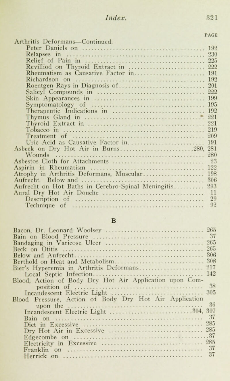 PAGE Arthritis Deformans—Continutd. Peter Daniels on 102 Relapses in 230 Relief of Pain in 225 Revilliod on Thyroid Extract in 222 Rheumatism as Causative Factor in 101 Richardson on 102 Roentgen Rays in Diagnosis of 201 Salicyl Compounds in 222 Skin Appearances in 100 Symptomatology of 195 Therapeutic Indications in 192 Thymus Gland in -. 221 Thyroid Extract in 221 Tohacco in '210 Treatment of 200 Uric Acid as Causative Factor in 101 Asbeck on Dry Hot Air in Burns 280. 281 Wounds 280 Ashestos Cloth for Attachments 23 Aspirin in Rheumatism 122 Atrophy in Arthritis Deformans, Muscular 108 Aufrecht. Below and 306 Aufrecht on Hot Baths in Cerehro-Spinal Meningitis 203 Aural Dry Hot Air Douche 11 Description of 29 Technique of 92 B Baci >n, Dr. Leonard Woolsey 265 Bain on Blood Pressure 37 Bandaging in Varicose Ulcer 265 Beck on ('litis 265 Below and Aufrecht 30fi Berthold on Heat and Metabolism 308 Bier's Hyperemia in Arthritis Deformans 217 Local Septic Infection 142 Blood, Action of Body Dry Hot Air Application upon Com- position of 38 Incandescent Electric Light 305 Blood Pressure, Action of Body Dry Hot Air Application upon the 3fi Incandescent Electric Light 304, 307 Bain on 37 Diet in Excessive Dry Hot Air in Excessive 285 Edgecombe on 37 Electricity in Excessive 285 Franklin on 37 Ilerrick on 37