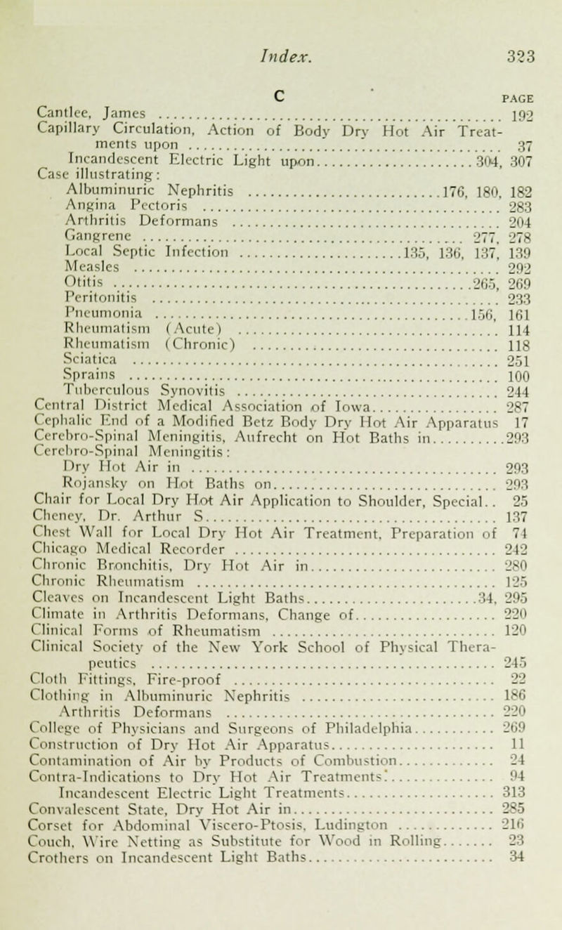 C PAGE Cantlcc, James 192 Capillary Circulation, Action of Bodv Drv Hot Air Treat- ments upon 37 Incandescent Electric Light upon 304, 307 Case illustrating: Albuminuric Nephritis 176. 180, 182 Angina Pectoris 283 Arthritis Deformans 204 Gangrene 277. 278 Local Septic Infection 135, 136, l.'w] 139 Measles 202 Otitic 265, 269 Peritonitis 233 Pneumonia 150, 161 Rheumatism I Acute) 114 Rheumatism (Chronic) 118 Sciatica 251 Sprains 100 Tuberculous Synovitis 244 Central District Medical Association of Iowa 287 Cephalic End of a Modified Betz Body Dry Hot Air Apparatus 17 Cerebro-Spinal Meningitis, Aufrecht on Hot Baths in 293 Cercbro-Spinal Meningitis: I Iry Hot Air in 293 Rojansky on Hot Baths on 293 Chair for Local Dry Hot Air Application to Shoulder, Special.. 25 Cheney, Dr. Arthur S 137 Chest Wall for Local Dry Hot Air Treatment, Preparation of 71 Chicago Medical Recorder 242 Chronic Bronchitis, Dry Hot Air in 280 Chronic Rheumatism 125 Cleaves on Incandescent Light Baths 34, 295 Climate in Arthritis Deformans. Change of 220 Clinical Forms of Rheumatism 120 Clinical Society of the New York School of Physical Thera- peutics 245 Cloth Fittings, Fire-proof 22 Clothing in Albuminuric Nephritis 186 Arthritis Deformans 220 College of Physicians and Surgeons of Philadelphia 269 Construction of Dry Hot Air Apparatus 11 Contamination of Air by Products of Combustion 24 Contra-Indications to Dry Hot Air Treatments! 94 Incandescent Electric Light Treatments 313 Convalescent State, Dry Hot Air in 285 Corset for Abdominal Viscero-Ptosis. Ludington 216 Couch. Wire Netting as Substitute for Wood in Rolling 23 Crothers on Incandescent Light Baths 34