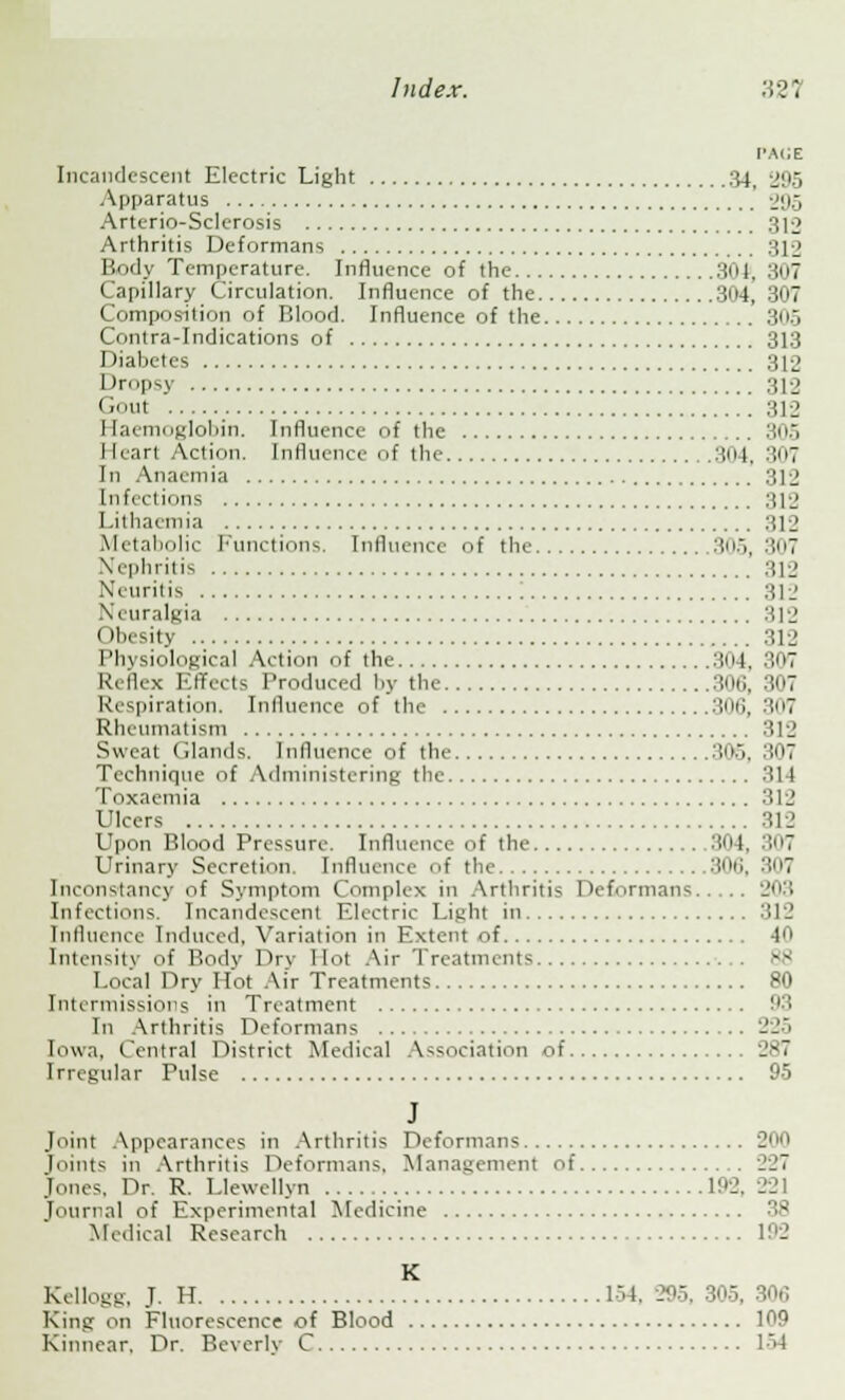 ['ACE Incandescent Electric Light 34, 2!'5 Apparatus 295 Arterio-Sclerosis 312 Arthritis Deformans 312 Body Temperature. Influence of the 3o|, 307 Capillary Circulation. Influence of the .I. 3u7 Composition of Blood. Influence of the 305 Contra-Indications of 313 Diabetes 312 Dropsy .... 312 ''nt 312 Haemoglobin. Influence of the 305 I [earl Action. Influence of the 304, 307 In Anaemia 312 Infections 312 Lithaemia 312 Metabolic Functions. Influence of the 305,307 Nephritis :;I2 Neuritis ! 312 Neuralgia 312 Obesity 312 Physiological Action of the 304, 307 Reflex Effects Produced by the 306, 307 Respiration. Influence of the 306, :!7 Rheumatism 312 Sweat Clauds. Influence of the 305, 307 Technique of Administering the 311 Toxaemia 312 Ulcers 312 I'pon I'.lood Pressure. Influence of the 304, 307 Urinary Secretion. Influence of the 30ti, 3u7 Inconstancy of Symptom Complex in Arthritis Deformans 203 Infections. Incandescent Electric Light in 312 Influence Induced, Variation in Extent of 40 Intensity of Body Dry Hoi Air Treatments 88 Local Dry Hot Air Treatments 80 Intermissions in Treatment 93 In Arthritis Deformans 225 Iowa, Central District Medical Association of Irregular Pulse 95 J Joint Appearances in Arthritis Deformans 200 joints in Arthritis Deformans. Management of 227 Jones. Dr. R. Llewellyn 1!>2. 221 journal of Experimental Medicine Medical Research 192 K Kellogg, J. H 154, 295, 305, 306 Kins 'm Fluorescence of Blood 109 Kinnear, Dr. Beverly C L54