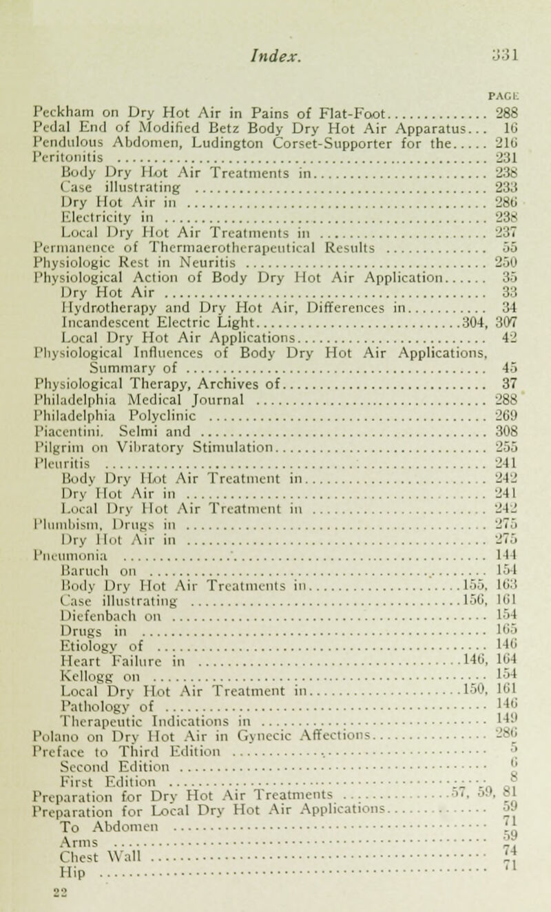 PAGE Pcckham on Dry Hot Air in Pains of Fiat-Foot 288 Pedal End of Modified Betz Body Dry Hot Air Apparatus... 16 Pendulous Abdomen, Ludington Corset-Supporter for the 216 Peritonitis 231 Body Dry Hot Air Treatments in 238 l ase illustrating 233 Dry Hot Air in 28ti Electricity in 238 Local Dry Hot Air Treatments in 237 Permanence of Thermaerotherapeutical Results 55 Physiologic Rest in Neuritis 250 Physiological Action of Body Dry Hot Air Application 35 I )ry Hot Air 33 Hydrotherapy and Dry Hot Air, Differences in 34 Incandescent Electric Light 304, 307 Local Dry Hot Air Applications 4_! Philological Influences of Body Dry Hot Air Applications, Summary of 45 Physiological Therapy, Archives of 37 Philadelphia Medical Journal 288 I 'hiladelphia Polyclinic 269 Piacentini. Selmi and 308 Pilgrim on Vibratory Stimulation 255 Pleuritis 241 Body Dry I Lot Air Treatment in 242 Dry lint'Air in 241 Local Dry Hut Air Treatment iii 242 Plumbism, I Irugs in 275 Dry Hot Air in 275 Pneumonia 144 Baruch on 154 Body Dry Hot Air Treatments in 15J. H>:t Case illustrating 156, 161 I liefenbach on 154 Drugs in 165 Etiology of 146 Heart Failure in 140, 164 Kellogg on 154 Local Dry Hot Air Treatment in 150, 161 Pathology of 14*j Therapeutic Indications in 149 Polano on Dry Hot Air in Gynecic Affections 286 Preface to Third Edition ' Second Edition First Edition :-••-•„ a. Preparation for Dry Hot Air Treatments ■■■. ■• Preparation for Local Dry Hot Air Applications py To Abdomen i* Arms _•' Chest Wall I4. Hip U 22