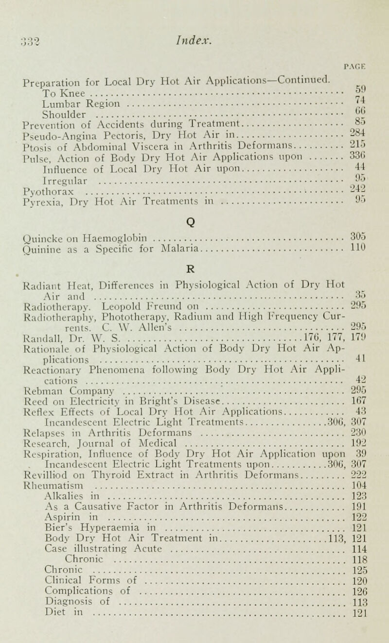 PAGE Preparation for Local Dry Hot Air Applications—Continued. To Knee *»B Lumbar Region 'A Shoulder ™ Prevention of Accidents during Treatment °o Pseudo-Angina Pectoris, Dry Hot Air in 284 Ptosis of Abdominal Viscera in Arthritis Deformans 215 Pulse, Action of Body Dry Hot Air Applications upon 336 Influence of Local Dry Hot Air upon 44 Irregular 95 Pyothorax '-*; Pyrexia, Dry Hot Air Treatments in 95 Q Quincke on Haemoglobin 305 Quinine as a Specific for Malaria 110 R Radiant Heat, Differences in Physiological Action of Dry Hot Air and 35 Radiotherapy. Leopold Freund on 295 Radiotheraphy, Phototherapy, Radium and High Frequency Cur- rents: C. W. Allen's 295 Randall, Dr. \Y. S 176, 177. 179 Rationale of Physiological Action of Body Dry Hot Air Ap- plications • -II Reactionary Phenomena following Body Dry Hot Air Appli- cations 42 Rebman Company 295 Reed on Electricity in Bright's Disease 1G7 Reflex Effects of Local Dry Hot Air Applications 43 Incandescent Electric Light Treatments 30ti, 307 Relapses in Arthritis Deformans 230 Research. Journal of Medical 192 Respiration, Influence of Body Dry Hot Air Application upon 39 Incandescent Electric Light Treatments upon 306, 307 Revilliod on Thyroid Extract in Arthritis Deformans 222 Rheumatism 104 Alkalies in 12:; As a Causative Factor in Arthritis Deformans 191 Aspirin in 122 Bier's Hvperaemia in 121 Body Dry Hot Air Treatment in 113, 121 Case illustrating Acute 114 Chronic 118 Chronic 125 Clinical Forms of 120 Complications of 126 Diagnosis of 113 Diet in 121
