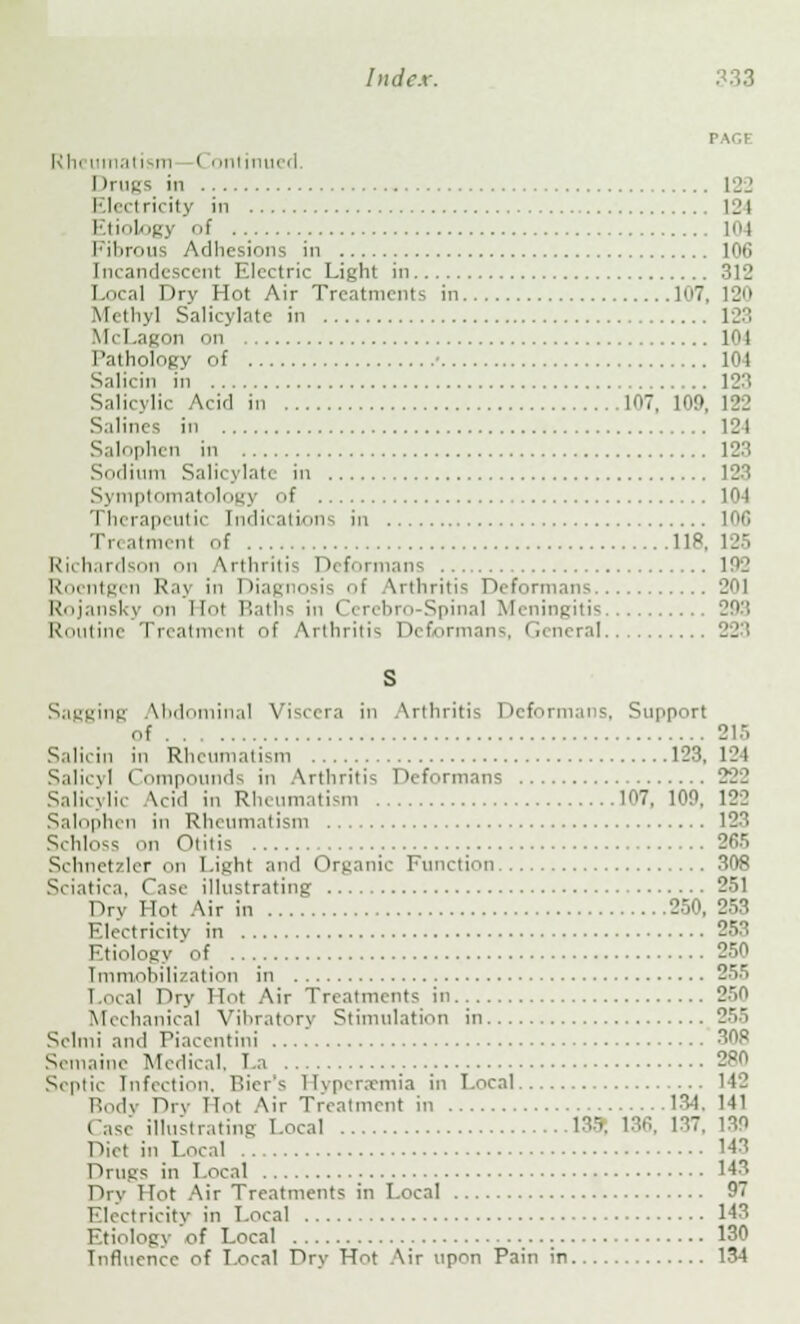 r.v.i Rheumatism < i mtinui i I IrugS in 122 I lectricity in 12I Etiology of 104 Fibrous Adhesions in 106 Incandescent Electric Light in 312 Local Dry Hot Air Treatments in 107 Methyl Salicylate in 123 McLagon on lot Pathology of • 101 Salicin in 123 Salicylic Acid in 107, 109, 122 Salines in 121 Salophen in 123 Sodium Salicylate in 123 Symptomatology of 104 Therapeutic Indications in 106 Treatment of 118 Richardson on Arthritis Deformans 102 Roentgen Raj in Diagnosis of Arthritis Deformans 201 Rojansky on Hoi Baths in Cerebro Spinal Meningitis 203 Routine Treatment of Arthritis Deformans, General 223 S Sagging Abdominal Viscera in Arthritis Deformans. Support of 215 Salicin in Rheumatism 123, 121 Salicyl Compounds in Arthritis Deformans 222 Salicylic Acid in Rheumatism 107, 100, 122 Salophen in Rheumatism 123 Schloss on Otitis 265 Schnetzler on Light and Organic Function 308 Sciatica. Case illustrating 251 Dry Hot Air in 250, 253 Electricity in 253 Etiology of . . 250 Immobilization in 255 Local Dry Hot Air Treatments in 250 Mechanical Vibratory Stimulation in 255 Selmi and Piacentini 308 S< in.line Medical. La 2P0 Septic Infection. Bier's Hyperaemia in Local 142 Body Dry Hot Air Treatment in 13-1. 141 e illustrating Local 135, 136, 137, 130 Diet in Local 143 Drugs in Local 143 Dry 1 Tot Air Treatments in Local 97 i ricity in Local 143 Etiology of Local 130 Influence of Local Dry Hot Air upon Pain in 134