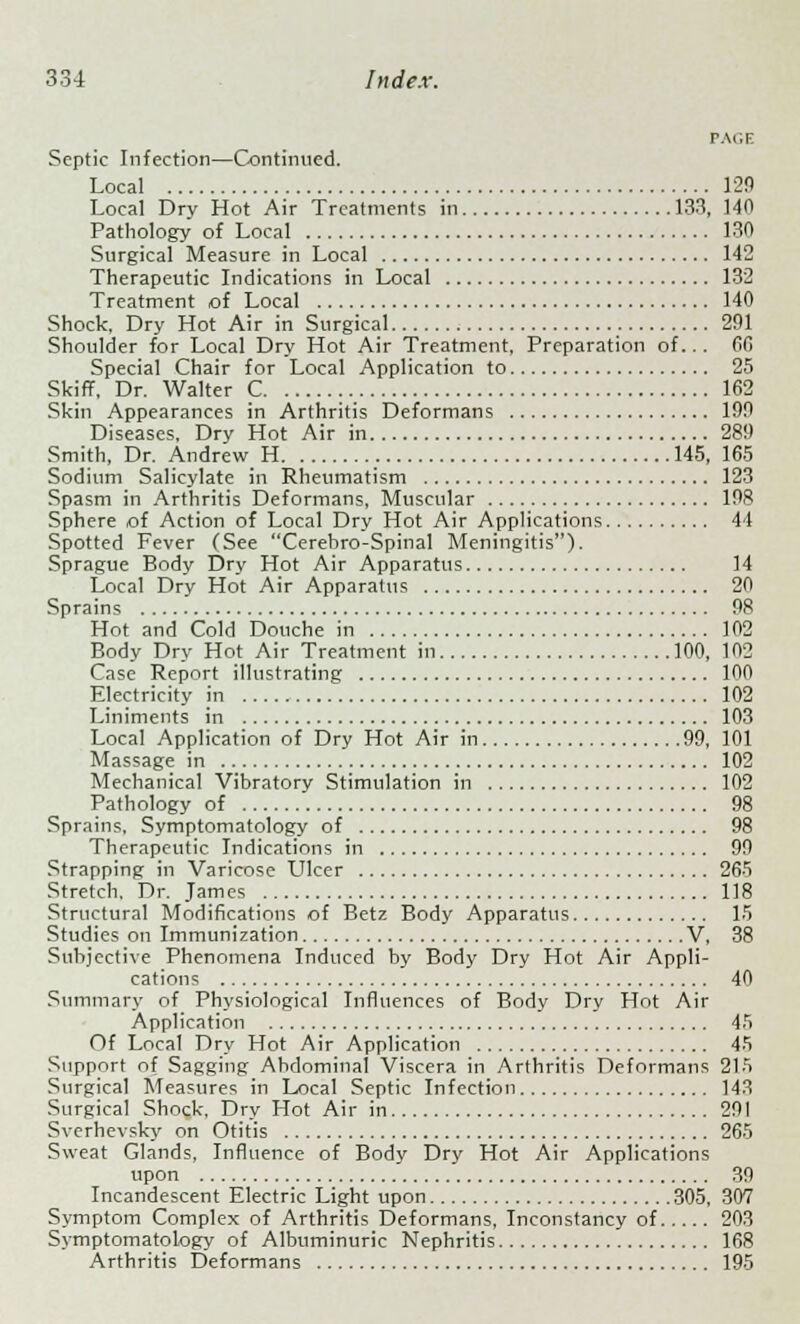 r.\<;i: Scptic Infection—Continued. Local 129 Local Dry Hot Air Treatments in 133, 140 Pathology of Local 130 Surgical Measure in Local 142 Therapeutic Indications in Local 132 Treatment of Local 140 Shock, Dry Hot Air in Surgical 291 Shoulder for Local Dry Hot Air Treatment. Preparation of... 6G Special Chair for Local Application to 25 Skiff, Dr. Walter C 162 Skin Appearances in Arthritis Deformans 199 Diseases, Dry Hot Air in 289 Smith, Dr. Andrew H 145, 165 Sodium Salicylate in Rheumatism 123 Spasm in Arthritis Deformans, Muscular 198 Sphere of Action of Local Dry Hot Air Applications 44 Spotted Fever (See Cerebro-Spinal Meningitis). Sprague Body Dry Hot Air Apparatus 14 Local Dry Hot Air Apparatus 20 Sprains 98 Hot and Cold Douche in 102 Body Dry Hot Air Treatment in 100, 102 Case Report illustrating 100 Electricity in 102 Liniments in 103 Local Application of Dry Hot Air in 99, 101 Massage in 102 Mechanical Vibratory Stimulation in 102 Pathology of 98 Sprains, Symptomatology of 98 Therapeutic Indications in 99 Strapping in Varicose Ulcer 265 Stretch. Dr. James 118 Structural Modifications of Betz Body Apparatus 15 Studies on Immunization V, 38 Subjective Phenomena Induced by Body Dry Hot Air Appli- cations 40 Summary of Physiological Influences of Body Dry Hot Air Application 45 Of Local Dry Hot Air Application 45 Support of Sagging Abdominal Viscera in Arthritis Deformans 215 Surgical Measures in Local Septic Infection 143 Surgical Shock, Dry Hot Air in 291 Sverhevsky on Otitis 265 Sweat Glands, Influence of Body Dry Hot Air Applications upon 39 Incandescent Electric Light upon 305, 307 Symptom Complex of Arthritis Deformans, Inconstancy of 203 Symptomatology of Albuminuric Nephritis 168 Arthritis Deformans 195