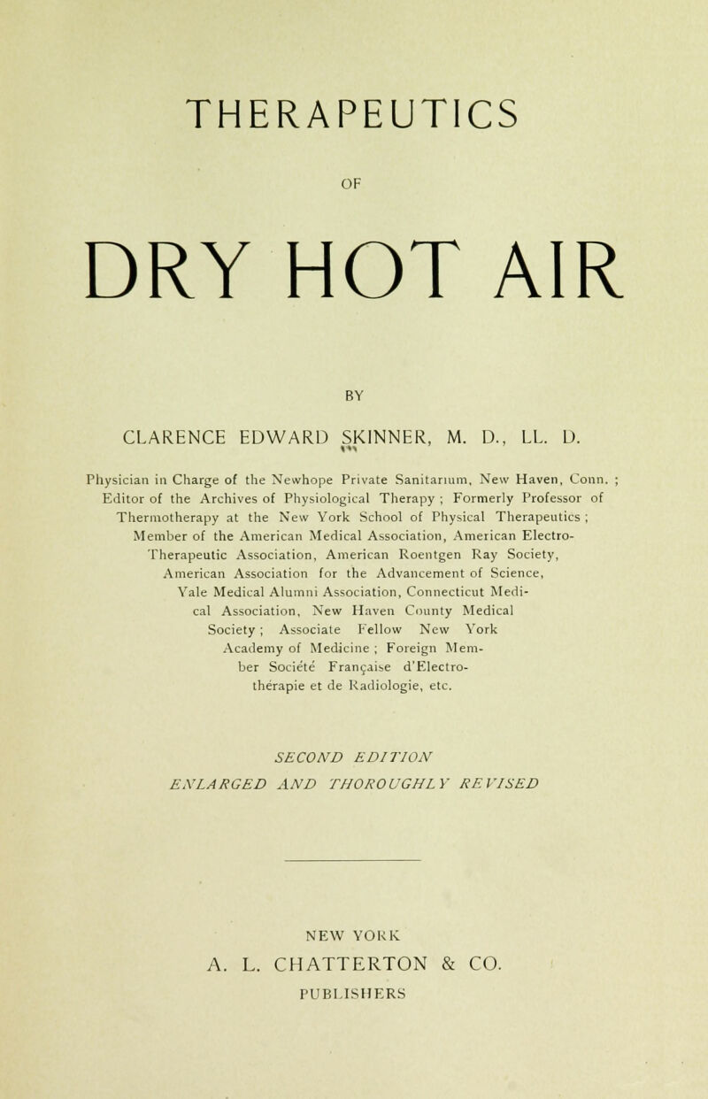 THERAPEUTICS OF DRY HOT AIR BY CLARENCE EDWARD SKINNER, M. D., LL. D. «■>■< Physician in Charge of the Newhope Private Sanitarium, New Haven, Conn. Editor of the Archives of Physiological Therapy ; Formerly Professor of Thermotherapy at the New York School of Physical Therapeutics ; Member of the American Medical Association, American Electro- Therapeutic Association, American Roentgen Ray Society, American Association for the Advancement of Science, Yale Medical Alumni Association, Connecticut Medi- cal Association, New Haven County Medical Society ; Associate Fellow New York xVcademy of Medicine ; Foreign Mem- ber Societe Francaise d'Electro- therapie et de Radiologie, etc. SECOND EDITION ENLARGED AND THOROUGHLY REVISED NEW YORK A. L. CHATTERTON & CO. PUBLISHERS