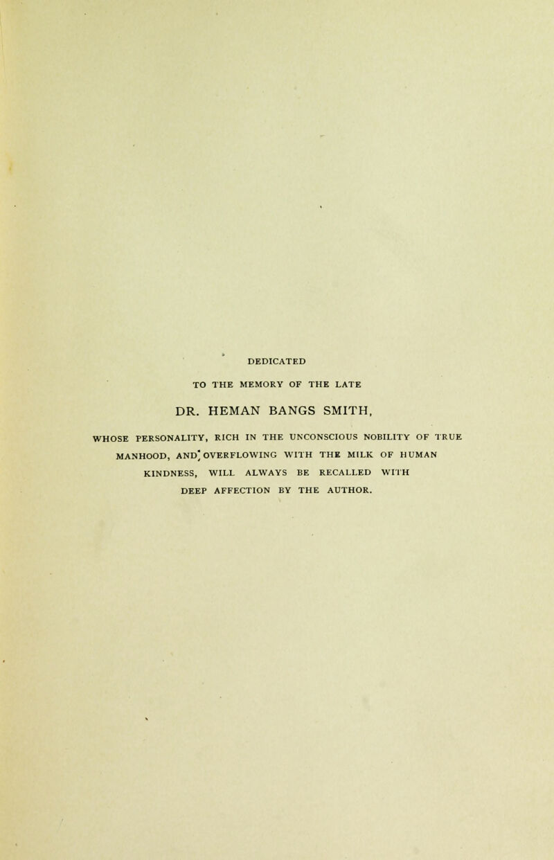 DEDICATED TO THE MEMORY OF THE LATE DR. HEMAN BANGS SMITH, WHOSE PERSONALITY, RICH IN THE UNCONSCIOUS NOBILITY OF TRUE MANHOOD, AND; OVERFLOWING WITH THE MILK OF HUMAN KINDNESS, WILL ALWAYS BE RECALLED WITH DEEP AFFECTION BY THE AUTHOR.