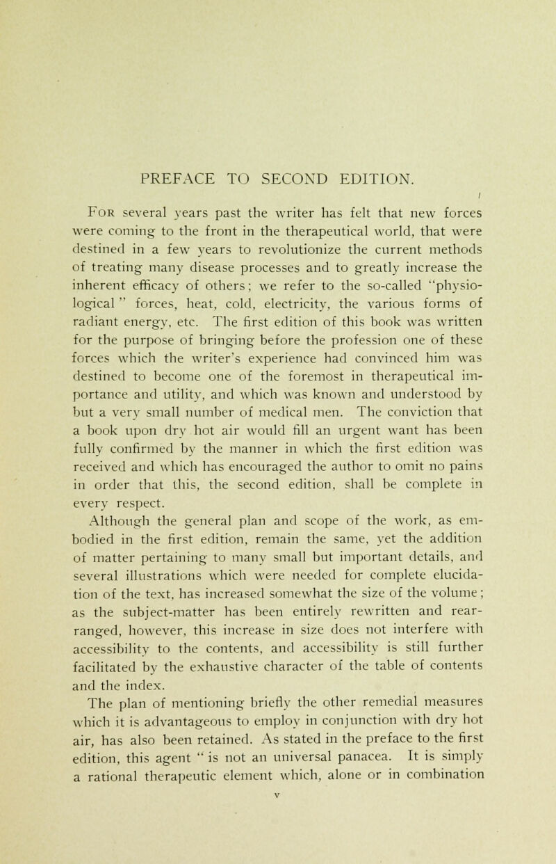 For several years past the writer has felt that new forces were coming to the front in the therapeutical world, that were destined in a few years to revolutionize the current methods of treating many disease processes and to greatly increase the inherent efficacy of others; we refer to the so-called physio- logical  forces, heat, cold, electricity, the various forms of radiant energy, etc. The first edition of this book was written for the purpose of bringing before the profession one of these forces which the writer's experience had convinced him was destined to become one of the foremost in therapeutical im- portance and utility, and which was known and understood by but a very small number of medical men. The conviction that a book upon dry hot air would fill an urgent want has been fully confirmed by the manner in which the first edition was received and which has encouraged the author to omit no pains in order that this, the second edition, shall be complete in every respect. Although the general plan and scope of the work, as em- bodied in the first edition, remain the same, yet the addition of matter pertaining to many small but important details, and several illustrations which were needed for complete elucida- tion of the text, has increased somewhat the size of the volume; as the subject-matter has been entirely rewritten and rear- ranged, however, this increase in size does not interfere with accessibility to the contents, and accessibility is still further facilitated by the exhaustive character of the table of contents and the index. The plan of mentioning briefly the other remedial measures which it is advantageous to employ in conjunction with dry hot air, has also been retained. As stated in the preface to the first edition, this agent  is not an universal panacea. It is simply a rational therapeutic element which, alone or in combination