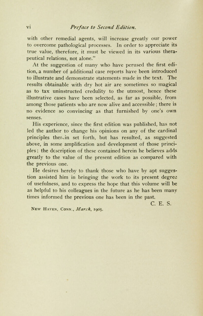 with other remedial agents, will increase greatly our power to overcome pathological processes. In order to appreciate its true value, therefore, it must be viewed in its various thera- peutical relations, not alone. At the suggestion of many who have perused the first edi- tion, a number of additional case reports have been introduced to illustrate and demonstrate statements made in the text. The results obtainable with dry hot air are sometimes so magical as to tax uninstructed credulity to the utmost, hence these illustrative cases have been selected, as far as possible, from among those patients who are now alive and accessible ; there is no evidence so convincing as that furnished by one's own senses. His experience, since the first edition was published, has not led the author to change his opinions on any of the cardinal principles therein set forth, but has resulted, as suggested above, in some amplification and development of those princi- ples : the description of these contained herein he believes adds greatly to the value of the present edition as compared with the previous one. He desires hereby to thank those who have by apt sugges- tion assisted him in bringing the work to its present degree of usefulness, and to express the hope that this volume will be as helpful to his colleagues in the future as he has been many times informed the previous one has been in the past. C. E. S. New Haven, Conn., March, 1905.