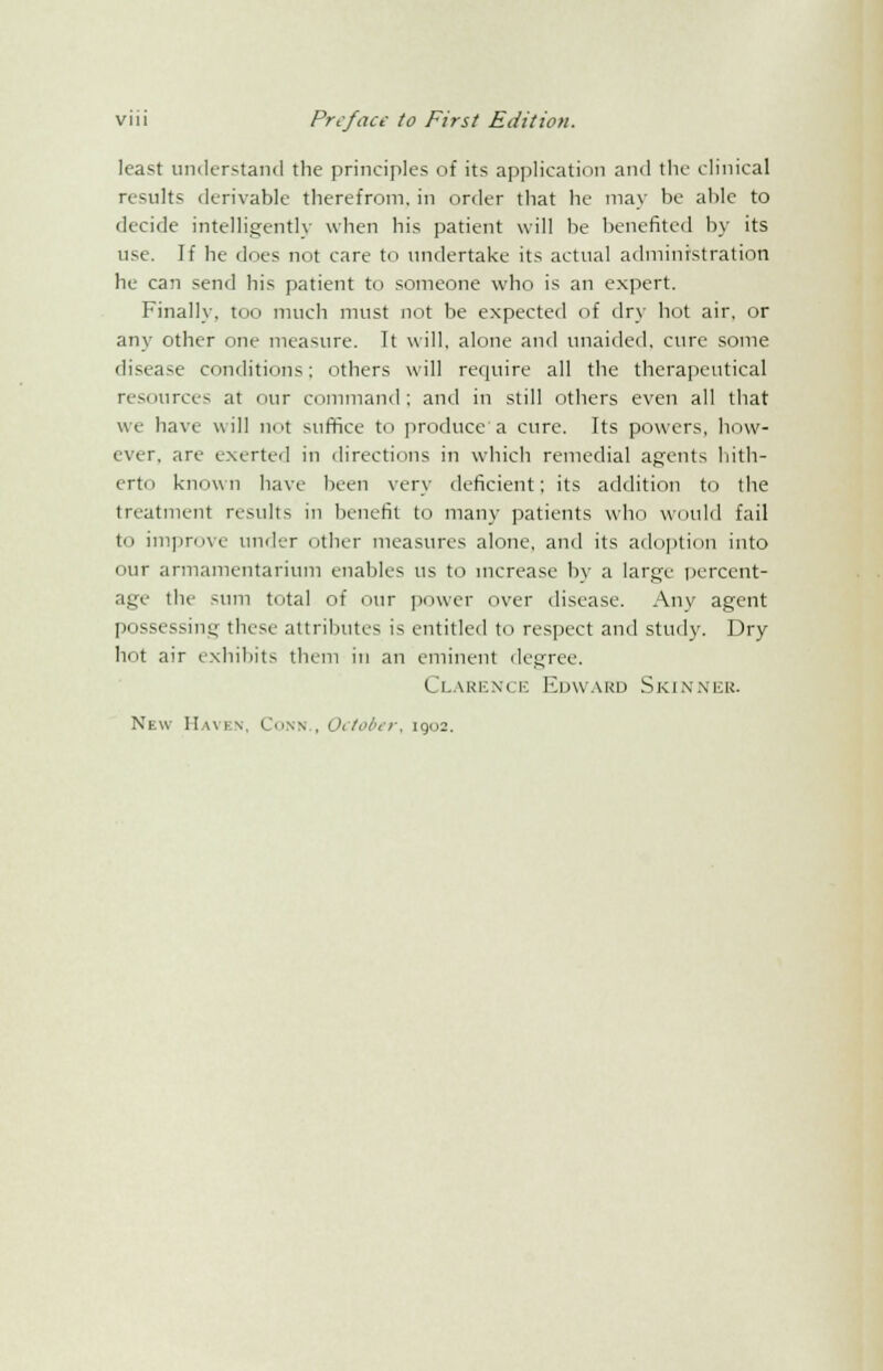 least understand the principles of its application ami the clinical results derivable therefrom, in order that he may be able to decide intelligently when bis patient will be benefited by its use. If he does not care to undertake its actual administration he can send his patient to someone who is an expert. Finally, too much must not be expected of dry hot air, or any other one measure. It will, alone and unaided, cure some disease conditions: others will require all the therapeutical resources at our command; and in still others even all that we have will not suffice to produce a cure. Its powers, how- ever, are exerted in directions in which remedial agents hith- erto known have been very deficient; its addition to the treatment results in benefit to many patients who would fail to improve under other measures alone, and its adoption into our armamentarium enables us to increase by a large percent- age the sum total of our power over disease. Any agent possessing these attributes is entitled to respect and study. Dry hot air exhibits them in an eminent degree. Clarence Edward Skinner.