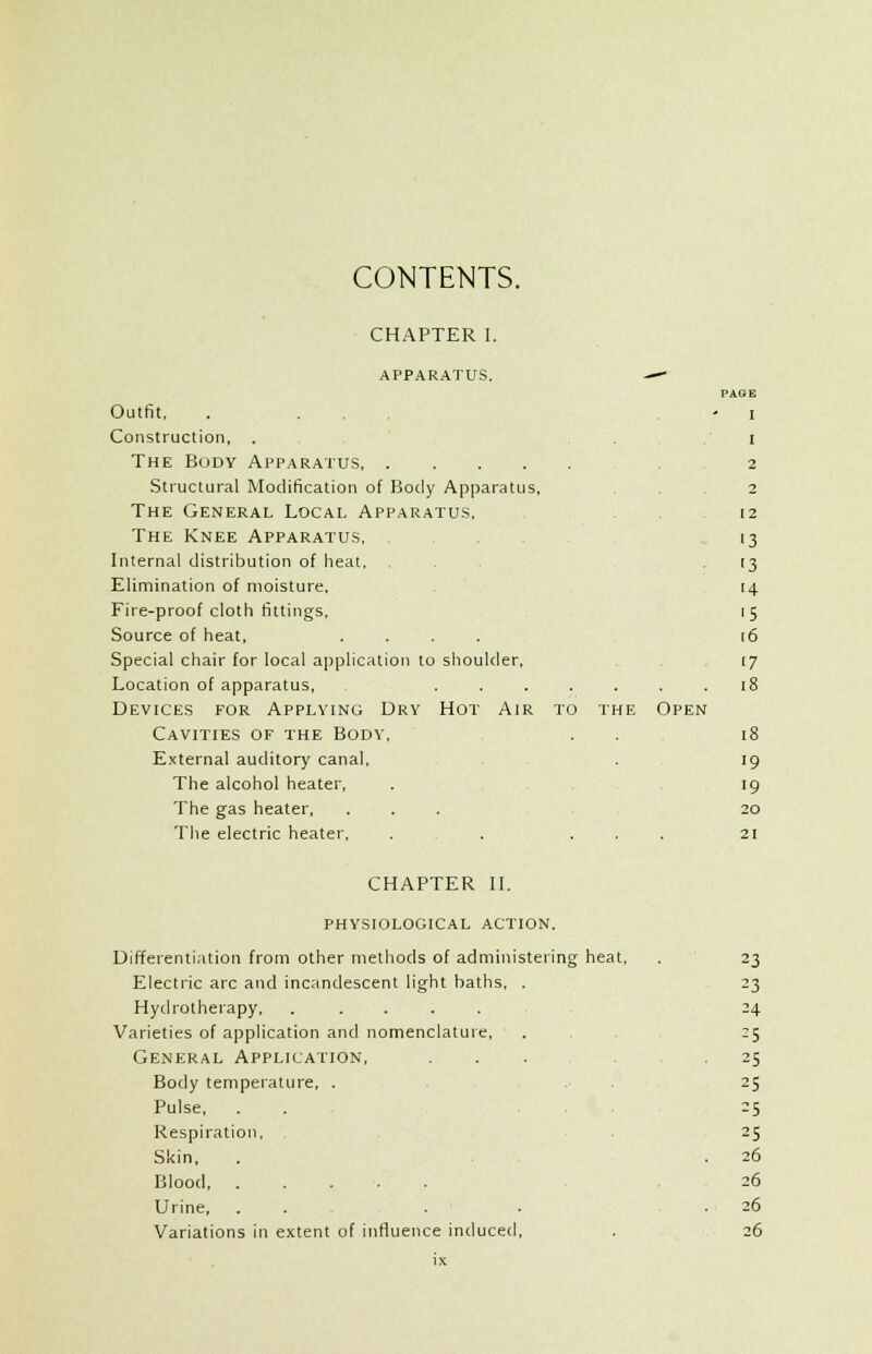 CONTENTS. CHAPTER 1. APPARATUS. Outfit, Construction, . The Body Apparatus Structural Modification of Body Apparatus, The General Local Apparatus, The Knee Apparatus, Internal distribution of heat, Elimination of moisture. Fire-proof cloth fittings, Source of heat, .... Special chair for local application to shoulder. Location of apparatus, Devices for Applying Dry Hot Air Cavities of the Body, External auditory canal. The alcohol heater, The gas heater. The electric heater, to the Open PAGE I I 2 2 12 •3 '3 14 '5 i6 17 18 18 19 >9 20 21 CHAPTER II. physiological action. Differentiation from other methods of administering heat. Electric arc and incandescent light baths, . Hydrotherapy Varieties of application and nomenclature. General Application, Body temperature, . Pulse, Respiration, Skin, Blood Urine, . . . Variations in extent of influence induced, 23 23 24 -5 25 25 25 25 26 26 26 26