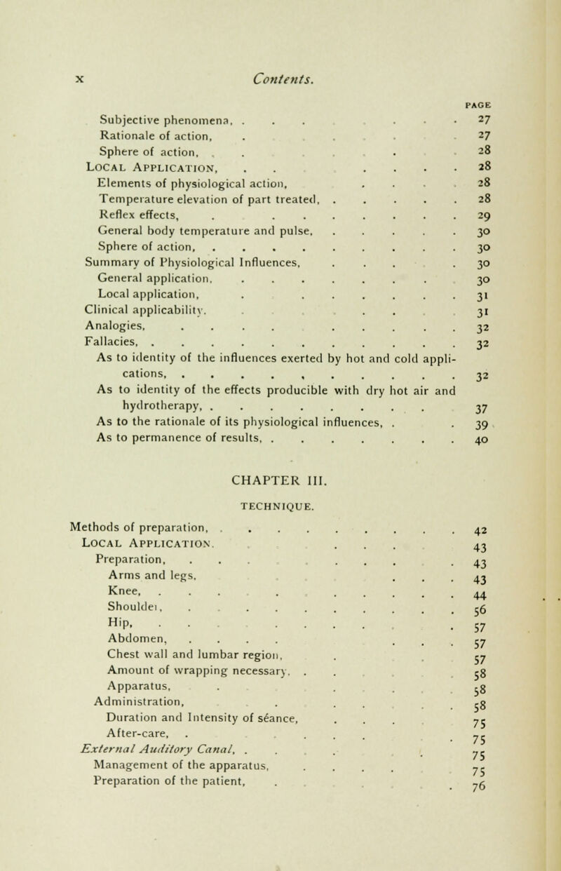 Subjective phenomena, . Rationale of action, Sphere of action, Local Application, Elements of physiological action. Temperature elevation of part treated, . Reflex effects, . .... General body temperature and pulse. Sphere of action, ...... Summary of Physiological Influences, General application. ..... Local application, . ... Clinical applicability. Analogies. .... . . Fallacies, ........ As to identity of the influences exerted by hot and cations, ....... As to identity of the effects producible with dry hot ai hydrotherapy, ...... As to the rationale of its physiological influences, As to permanence of results, .... cold appli- PAOE 27 27 28 28 28 28 29 30 30 30 30 3' 3' 32 32 32 r and 37 39 40 CHAPTER III. TECHNIQUE. Methods of preparation, , . . , Local Application. Preparation, Arms and legs. Knee, ... Shouklei, . ... Hip, . . . . Abdomen, .... Chest wall and lumbar region, Amount of wrapping necessary. Apparatus, Administration, Duration and Intensity of stance, After-care, External Auditory Canal, . Management of the apparatus. Preparation of the patient, 42 43 43 43 44 56 57 57 57 58 58 58 75 75 75 75 76