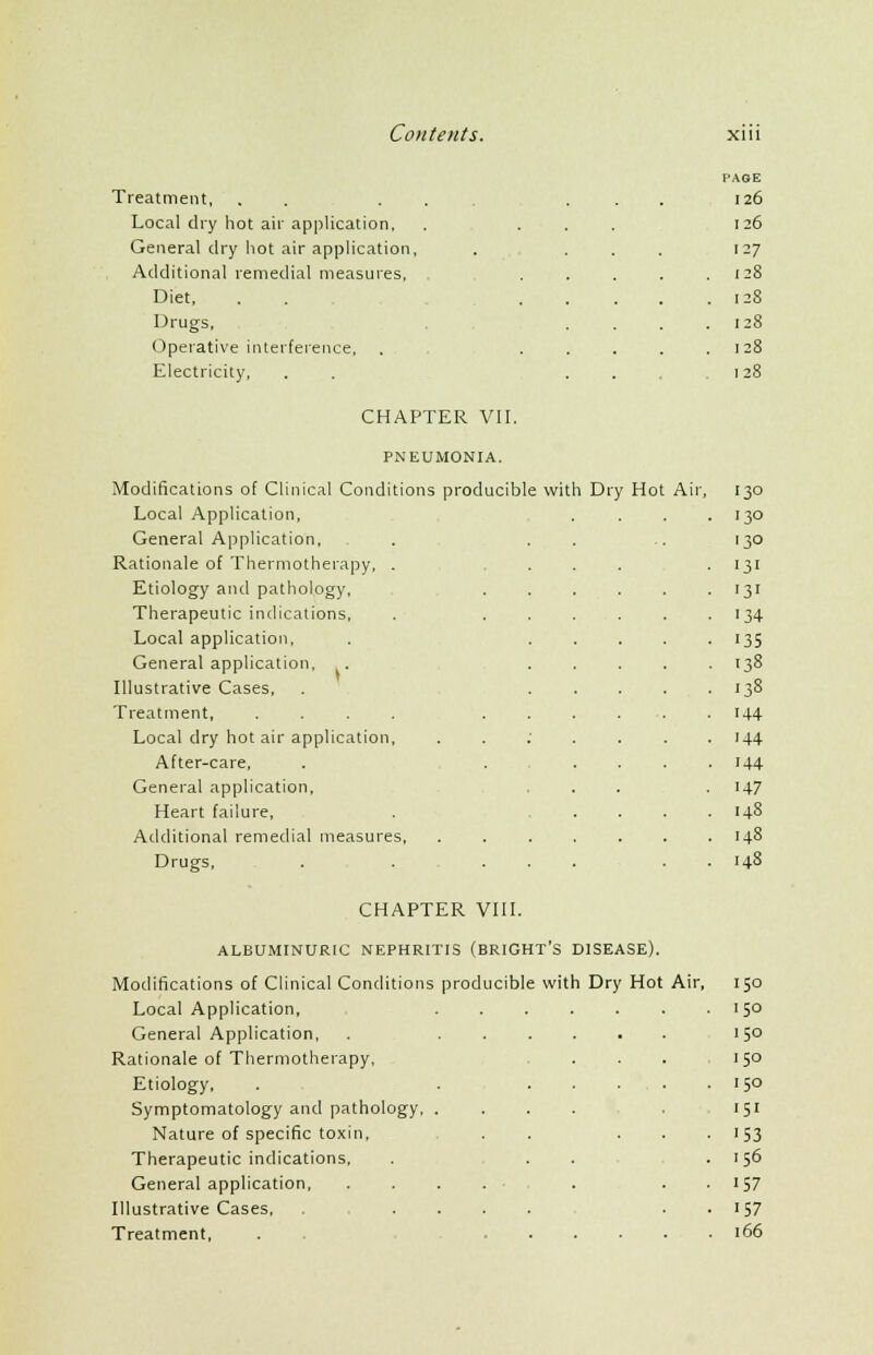 PAGE Treatment, . . . . . . 126 Local dry hot air application, . ... 126 General dry hot air application, 127 Additional remedial measures, ... . 128 Diet, . . ... . 128 Drugs, . 128 Operative interference, . ... . 128 Electricity, . . . 128 CHAPTER VII. PNEUMONIA. Modifications of Clinical Conditions producible with Dry Hot Air, Local Application, General Application, Rationale of Thermotherapy, . Etiology and pathology, Therapeutic indications, Local application, General application, . Illustrative Cases, Treatment, .... Local dry hot air application, After-care, General application. Heart failure, Additional remedial measures, Drugs, '3° '3° '3° 131 131 '34 135 ■38 '33 144 '44 '44 '47 148 148 148 CHAPTER VIII. ALBUMINURIC NEPHRITIS (BRIGHT'S DISEASE). Modifications of Clinical Conditions producible with Dry Hot Air, 150 Local Application, 15° General Application, . 15° Rationale of Thermotherapy, ... 150 Etiology, . . 15° Symptomatology and pathology, . . . . . '51 Nature of specific toxin, . ■ ■ • '53 Therapeutic indications, . , . . .156 General application • . . . 157 Illustrative Cases, . .... . . 157 Treatment, . . 166