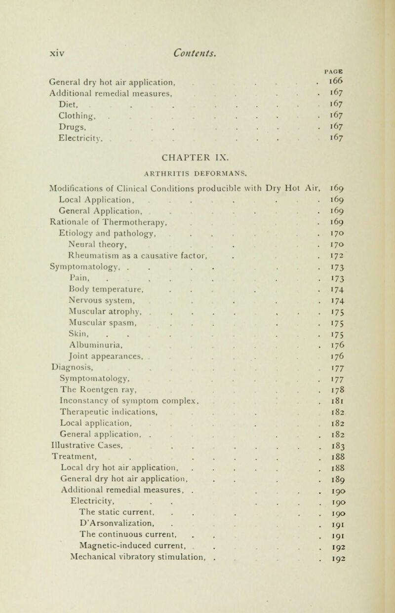 General dry hot air application, Additional remedial measures. Diet. Clothing, Drugs, Electricity. PAGE 166 167 167 167 167 167 CHAPTER IX. ARTHRITIS DEFORMANS. Modifications of Clinical Conditions pn Local Application. General Application, Rationale of Tliermotherapy, Etiology and pathology, Neural theory, Rheumatism as a causative factor, Symptomatology, . Pain, Body temperature, Nervous system. Muscular atrophy. Muscular spasm. Skin, Albuminuria, Joint appearances. Diagnosis, Symptomatology, The Roentgen ray. Inconstancy of symptom complex. Therapeutic indications, Local application. General application, . Illustrative Cases. Treatment, Local dry hot air application. General dry hot air application. Additional remedial measures, . Electricity, The static current, D'Arsonvalization, The continuous current. Magnetic-induced current, Mechanical vibratory stimulation, th Dry Hot Air 169 169 169 ■ 69 170 170 172 173 '73 '74 '74 . '75 '75 '75 ,76 ,76 '77 ^77 '78 181 182 182 . 182 • 183 188 188 189 190 190 190 • 191 191 192 192