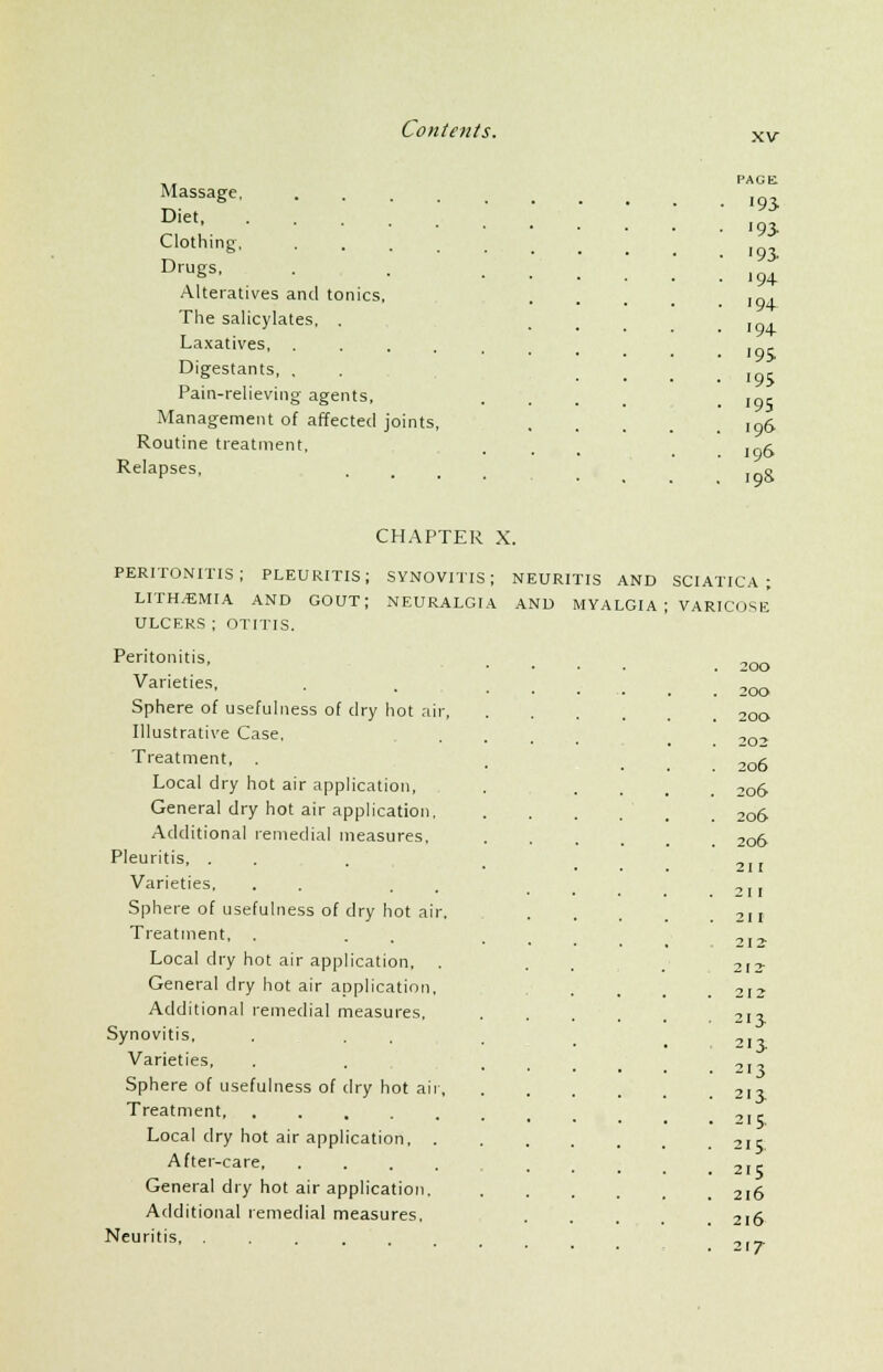 xv Massage, Diet Clothing, .... Drugs, Alteratives and tonics. The salicylates, . Laxatives, .... Digestants, , Pain-relieving agents, Management of affected joints, Routine treatment, Relapses, PACE ■93 •93. '9S 94- 194 '94- <9S '95 '95 196 196 19& CHAPTER X. peritonitis; pleuritis; synovitis; neuritis and LITH^EMIA AND GOUT; NEURALGIA AND MYALGIA ULCERS ; OTITIS. Peritonitis, Varieties, Sphere of usefulness of dry hot air, Illustrative Case, Treatment, . Local dry hot air application, General dry hot air application, Additional remedial measures, Pleuritis, . Varieties, . . Sphere of usefulness of dry hot air. Treatment, . Local dry hot air application, . General dry hot air application, Additional remedial measures, Synovitis, Varieties, Sphere of usefulness of dry hot air, Treatment Local dry hot air application, . After-care General dry hot air application. Additional remedial measures. Neuritis, . SCIATICA ; VARICOSE . 20O . 200 . 20O 202 . 206 . 206 . 206 . 206 211 . 21 I . 21 I 212 212 . 212 - 2IJ 2I3- • 213 • 2I3 . 215. . 215 . 2IS . 2l6 . 2l6 • 21/