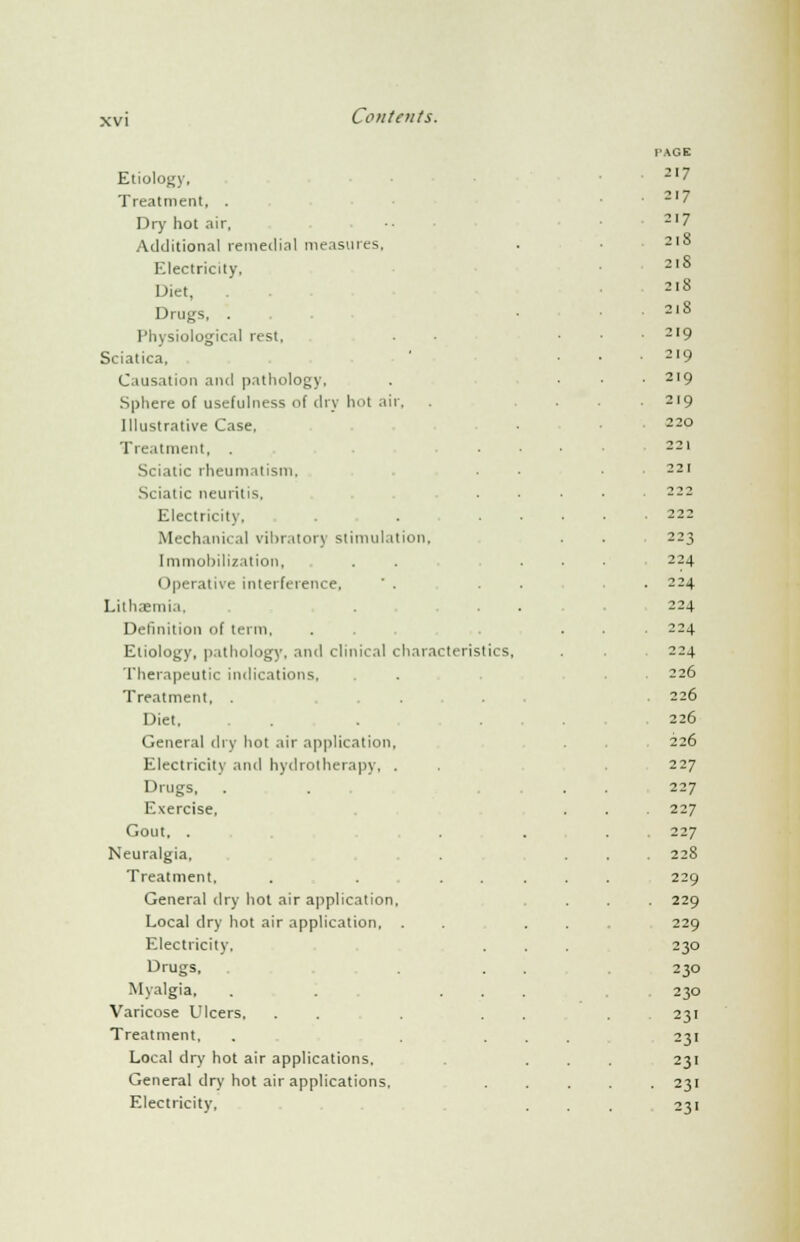 PAGE Etiology, 217 Treatment, . . 217 Dry hot air, 217 Additional remedial measures, 218 Electricity, 21S Diet, 218 Drugs, . . ■ • 218 Physiological rest, . 219 Sciatica, . 219 Causation and pathology, . 219 Sphere of usefulness of dry hot air. 219 Illustrative Case, 220 Treatment, . ... 221 Sciatic rheumatism, 221 Sciatic neuritis, . 222 Electricity. . • ... . 222 Mechanical vibratory stimulation. 223 Immobilization, . . ... 224 Operative interference,  . . • 224 Lithaemi.i. 224 Definition of term, . . . . 224 Etiology, pathology, and clinical characteristics, 224 Therapeutic indications, 226 Treatment, . . . . . 226 Diet, . ... 226 General dry hot air application, 226 Electricity and hydrotherapy, . 227 Drugs, 227 Exercise, 227 Gout, . . 227 Neuralgia, . 228 Treatment, . . .... 229 General dry hot air application, . 229 Local dry hot air application, . . . . 229 Electricity. 230 Drugs, 230 Myalgia, . . ... 230 Varicose Ulcers, . . . 231 Treatment, . ... 23i Local dry hot air applications. 231 General dry hot air applications. . 231 Electricity, 231