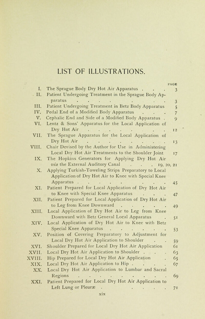 LIST OF ILLUSTRATIONS. PAGE I. The Sprague Body Dry Hot Air Apparatus ... 3 II. Patient Undergoing Treatment in the Sprague Body Ap- paratus .... . . . 3 III. Patient Undergoing Treatment in Betz Body Apparatus 5 IV. Pedal End of a Modified Body Apparatus ... 7 V. Cephalic End and Side of a Modified Body Apparatus . 9 VI. Lentz & Sons' Apparatus for the Local Application of Dry Hot Air . . 12 VII. The Sprague Apparatus for the Local Application of Dry Hot Air 13 VIII. Chair Devised by the Author for Use in Administering Local Dry Hot Air Treatments to the Shoulder Joint 17 IX. The Hopkins Generators for Applying Dry Hot Air via the External Auditory Canal . . .19, 20, 21 X. Applying Turkish-Toweling Strips Preparatory to Local Application of Dry Hot Air to Knee with Special Knee Apparatus ..... ... 45 XI. Patient Prepared for Local Application of Dry Hot Air to Knee with Special Knee Apparatus ... 47 XII. Patient Prepared for Local Application of Dry Hot Air to Leg from Knee Downward ..... 49 XIII. Local Application of Dry Hot Air to Leg from Knee Downward with Betz General Local Apparatus . 51 XIV. Local Application of Dry Hot Air to Knee with Betz Special Knee Apparatus ...... 53 XV. Position of Covering Preparatory to Adjustment for Local Dry Hot Air Application to Shoulder . . 59 XVI. Shoulder Prepared for Local Dry Hot Air Application 61 XVII. Local Dry Hot Air Application to Shoulder ... 63 XVIII. Hip Prepared for Local Dry Hot Air Application . 65 XIX. Local Dry Hot Air Application to Hip . . . . 67 XX. Local Dry Hot Air Application to Lumbar and Sacral Regions ......... 69 XXI. Patient Prepared for Local Dry Hot Air Application to Left Lung or Pleura? . .... 71