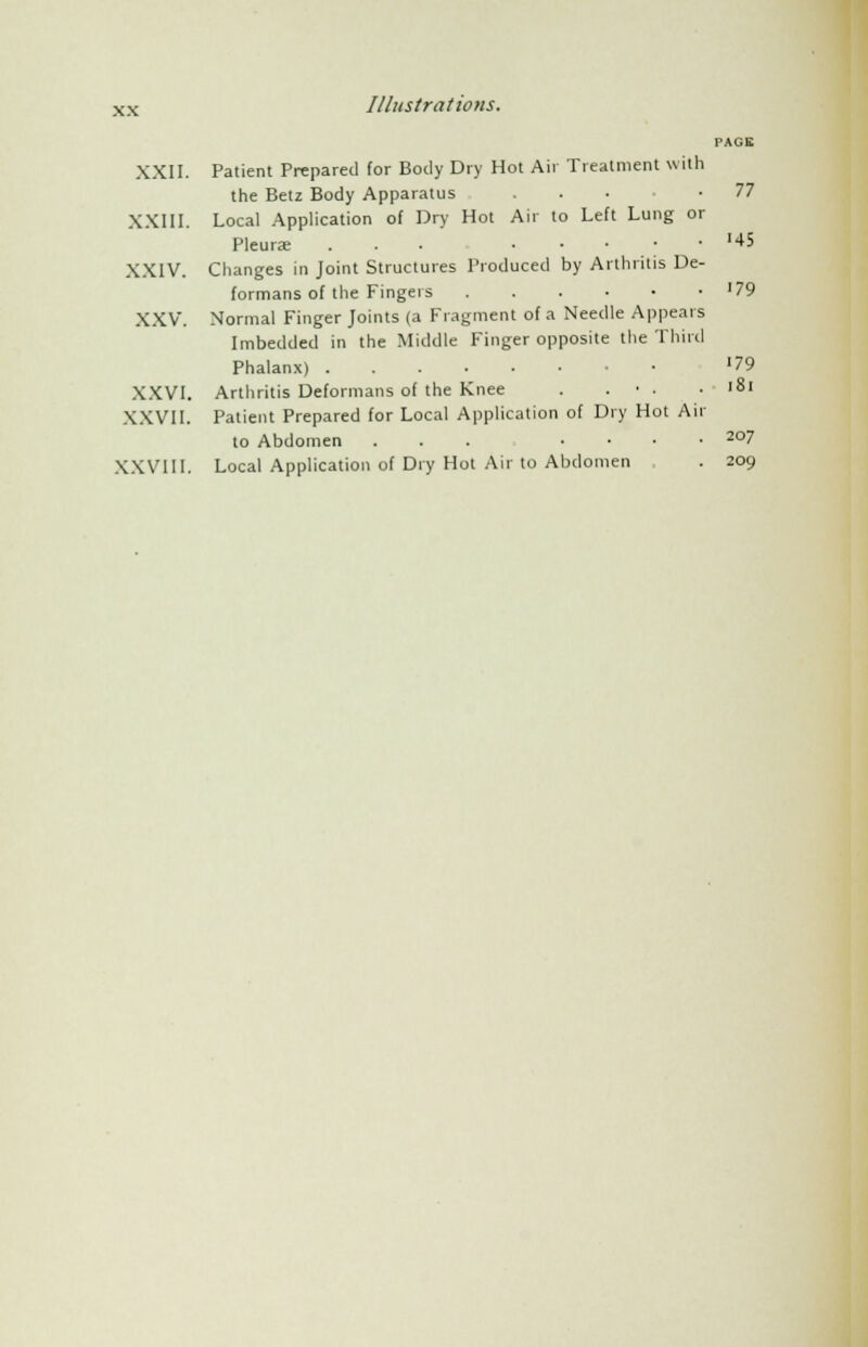 PAGE XXII. Patient Prepared for Body Dry Hot Air Treatment with the Betz Body Apparatus ... -77 XXIII. Local Application of Dry Hot Air to Left Lung or Pleurae ... .... '45 XXIV. Changes in Joint Structures Produced by Arthritis De- formans of the Fingers '79 XXV. Normal Finger Joints (a Fragment of a Needle Appears Imbedded in the Middle Finger opposite the Third Phalanx) '79 XXVI. Arthritis Deformans of the Knee . . • . . 181 XXVII. Patient Prepared for Local Application of Dry Hot Air to Abdomen ... .... 207 XXVI11. Local Application of Dry Hot Air to Abdomen . 209