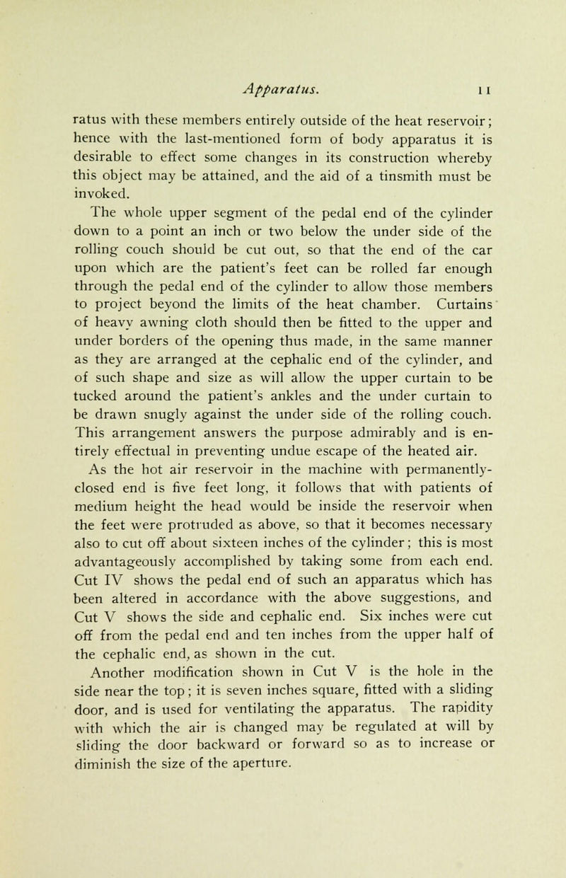 ratus with these members entirely outside of the heat reservoir; hence with the last-mentioned form of body apparatus it is desirable to effect some changes in its construction whereby this object may be attained, and the aid of a tinsmith must be invoked. The whole upper segment of the pedal end of the cylinder down to a point an inch or two below the under side of the rolling couch should be cut out, so that the end of the car upon which are the patient's feet can be rolled far enough through the pedal end of the cylinder to allow those members to project beyond the limits of the heat chamber. Curtains of heavy awning cloth should then be fitted to the upper and under borders of the opening thus made, in the same manner as they are arranged at the cephalic end of the cylinder, and of such shape and size as will allow the upper curtain to be tucked around the patient's ankles and the under curtain to be drawn snugly against the under side of the rolling couch. This arrangement answers the purpose admirably and is en- tirely effectual in preventing undue escape of the heated air. As the hot air reservoir in the machine with permanently- closed end is five feet long, it follows that with patients of medium height the head would be inside the reservoir when the feet were protruded as above, so that it becomes necessary also to cut off about sixteen inches of the cylinder; this is most advantageously accomplished by taking some from each end. Cut IV shows the pedal end of such an apparatus which has been altered in accordance with the above suggestions, and Cut V shows the side and cephalic end. Six inches were cut off from the pedal end and ten inches from the upper half of the cephalic end, as shown in the cut. Another modification shown in Cut V is the hole in the side near the top; it is seven inches square, fitted with a sliding door, and is used for ventilating the apparatus. The rapidity with which the air is changed may be regulated at will by sliding the door backward or forward so as to increase or diminish the size of the aperture.