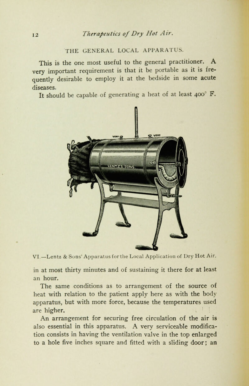 THE GENERAL LOCAL APPARATUS. This is the one most useful to the general practitioner. A very important requirement is that it be portable as it is fre- quently desirable to employ it at the bedside in some acute diseases. It should be capable of generating a heat of at least 400 F. VI.—Lentz & Sons'Apparatus for the Local Application of Dry Hot Air. in at most thirty minutes and of sustaining it there for at least an hour. The same conditions as to arrangement of the source of heat with relation to the patient apply here as with the body apparatus, but with more force, because the temperatures used are higher. An arrangement for securing free circulation of the air is also essential in this apparatus. A very serviceable modifica- tion consists in having the ventilation valve in the top enlarged to a hole five inches square and fitted with a sliding door; an