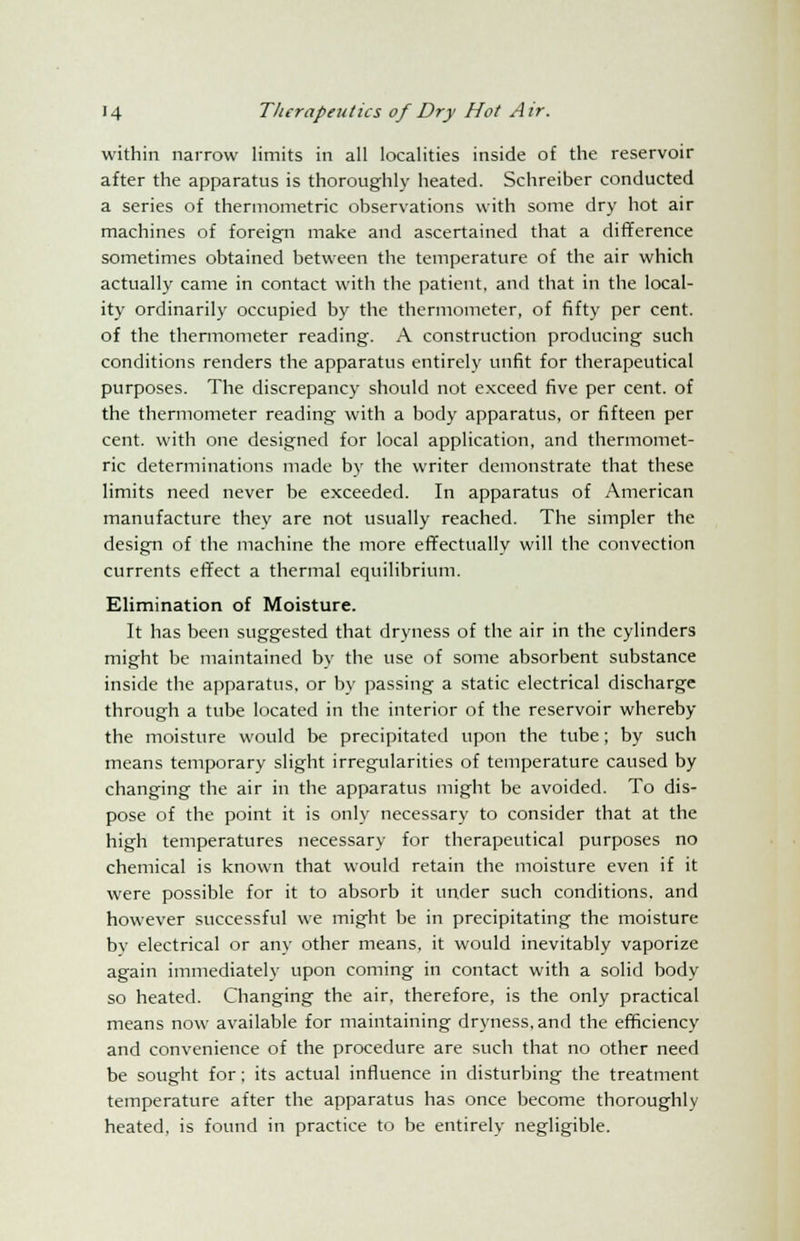 within narrow limits in all localities inside of the reservoir after the apparatus is thoroughly heated. Schreiber conducted a series of thermometric observations with some dry hot air machines of foreign make and ascertained that a difference sometimes obtained between the temperature of the air which actually came in contact with the patient, and that in the local- ity ordinarily occupied by the thermometer, of fifty per cent, of the thermometer reading. A construction producing such conditions renders the apparatus entirely unfit for therapeutical purposes. The discrepancy should not exceed five per cent, of the thermometer reading with a body apparatus, or fifteen per cent, with one designed for local application, and thermomet- ric determinations made by the writer demonstrate that these limits need never be exceeded. In apparatus of American manufacture they are not usually reached. The simpler the design of the machine the more effectually will the convection currents effect a thermal equilibrium. Elimination of Moisture. It has been suggested that dryness of the air in the cylinders might be maintained by the use of some absorbent substance inside the apparatus, or by passing a static electrical discharge through a tube located in the interior of the reservoir whereby the moisture would be precipitated upon the tube; by such means temporary slight irregularities of temperature caused by changing the air in the apparatus might be avoided. To dis- pose of the point it is only necessary to consider that at the high temperatures necessary for therapeutical purposes no chemical is known that would retain the moisture even if it were possible for it to absorb it under such conditions, and however successful we might be in precipitating the moisture by electrical or any other means, it would inevitably vaporize again immediately upon coming in contact with a solid body so heated. Changing the air, therefore, is the only practical means now available for maintaining dryness, and the efficiency and convenience of the procedure are such that no other need be sought for; its actual influence in disturbing the treatment temperature after the apparatus has once become thoroughly heated, is found in practice to be entirely negligible.