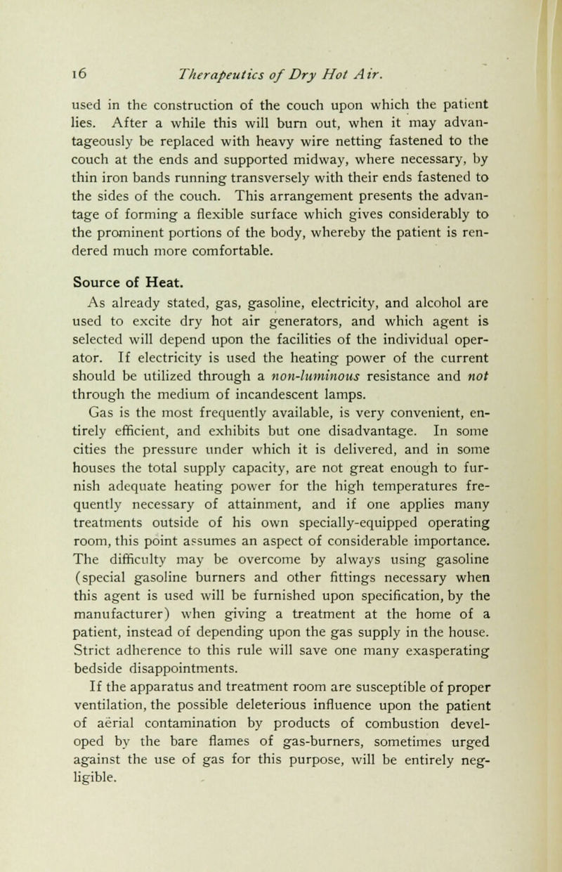 used in the construction of the couch upon which the patient lies. After a while this will burn out, when it may advan- tageously be replaced with heavy wire netting fastened to the couch at the ends and supported midway, where necessary, by thin iron bands running transversely with their ends fastened to the sides of the couch. This arrangement presents the advan- tage of forming a flexible surface which gives considerably to the prominent portions of the body, whereby the patient is ren- dered much more comfortable. Source of Heat. As already stated, gas, gasoline, electricity, and alcohol are used to excite dry hot air generators, and which agent is selected will depend upon the facilities of the individual oper- ator. If electricity is used the heating power of the current should be utilized through a non-luminous resistance and not through the medium of incandescent lamps. Gas is the most frequently available, is very convenient, en- tirely efficient, and exhibits but one disadvantage. In some cities the pressure under which it is delivered, and in some houses the total supply capacity, are not great enough to fur- nish adequate heating power for the high temperatures fre- quently necessary of attainment, and if one applies many treatments outside of his own specially-equipped operating room, this point assumes an aspect of considerable importance. The difficulty may be overcome by always using gasoline (special gasoline burners and other fittings necessary when this agent is used will be furnished upon specification, by the manufacturer) when giving a treatment at the home of a patient, instead of depending upon the gas supply in the house. Strict adherence to this rule will save one many exasperating bedside disappointments. If the apparatus and treatment room are susceptible of proper ventilation, the possible deleterious influence upon the patient of aerial contamination by products of combustion devel- oped by the bare flames of gas-burners, sometimes urged against the use of gas for this purpose, will be entirely neg- ligible.