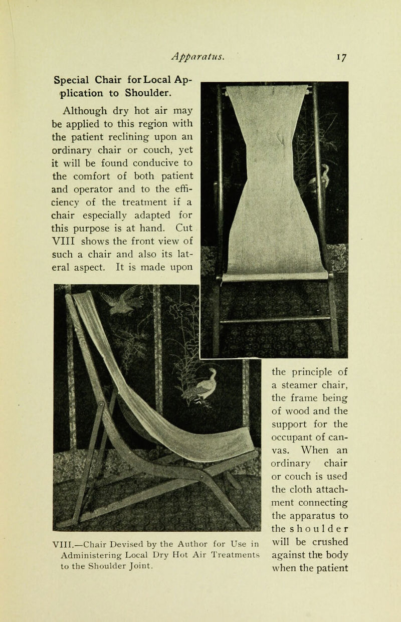 Special Chair for Local Ap- plication to Shoulder. Although dry hot air may be applied to this region with the patient reclining upon an ordinary chair or couch, yet it will be found conducive to the comfort of both patient and operator and to the effi- ciency of the treatment if a chair especially adapted for this purpose is at hand. Cut VIII shows the front view of such a chair and also its lat- eral aspect. It is made upon VIII.—Chair Devised by the Author for Use in Administering Local Dry Hot Air Treatments to the Shoulder Joint. the principle of a steamer chair, the frame being of wood and the support for the occupant of can- vas. When an ordinary chair or couch is used the cloth attach- ment connecting the apparatus to the shoulder will be crushed against the body when the patient