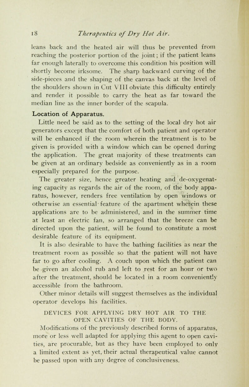 leans back and the heated air will thus be prevented from reaching the posterior portion of the joint; if the patient leans far enough laterally to overcome this condition his position will shortly become irksome. The sharp backward curving of the side-pieces and the shaping of the canvas back at the level of the shoulders shown in Cut \ III obviate this difficulty entirely and render it possible to carry the heat as far toward the median line as the inner border of the scapula. Location of Apparatus. Little need be said as to the setting of the local dry hot air generators except that the comfort of both patient and operator will be enhanced if the room wherein the treatment is to be given is provided with a window which can be opened during the application. The great majority of these treatments can be given at an ordinary bedside as conveniently as in a room especially prepared for the purpose. The greater size, hence greater heating and de-oxygenat- ing capacity as regards the air of the room, of the body appa- ratus, however, renders free ventilation by open windows or otherwise an essential-feature of the apartment wherein these applications are to be administered, and in the summer time at least an electric fan, so arranged that the breeze can be directed upon the patient, will be found to constitute a most desirable feature of its equipment. It is also desirable to have the bathing facilities as near the treatment room as possible so that the patient will not have far to go after cooling. A couch upon which the patient can be given an alcohol rub and left to rest for an hour or two after the treatment, should be located in a room conveniently accessible from the bathroom. Other minor details will suggest themselves as the individual operator develops his facilities. DEVICES FOR APPLYING DRY HOT AIR TO THE OPEN CAVITIES OF THE BODY. Modifications of the previously described forms of apparatus, more or less well adapted for applying this agent to open cavi- ties, are procurable, but as they have been employed to only a limited extent as yet, their actual therapeutical value cannot be passed upon with any degree of conclusiveness.