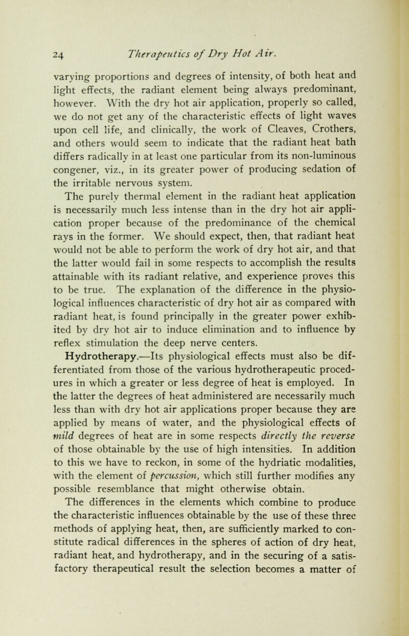 varying proportions and degrees of intensity, of both heat and light effects, the radiant element being always predominant, however. With the dry hot air application, properly so called, we do not get any of the characteristic effects of light waves upon cell life, and clinically, the work of Cleaves, Crothers, and others would seem to indicate that the radiant heat bath differs radically in at least one particular from its non-luminous congener, viz., in its greater power of producing sedation of the irritable nervous system. The purely thermal element in the radiant heat application is necessarily much less intense than in the dry hot air appli- cation proper because of the predominance of the chemical rays in the former. We should expect, then, that radiant heat would not be able to perform the work of dry hot air, and that the latter would fail in some respects to accomplish the results attainable with its radiant relative, and experience proves this to be true. The explanation of the difference in the physio- logical influences characteristic of dry hot air as compared with radiant heat, is found principally in the greater power exhib- ited by dry hot air to induce elimination and to influence by reflex stimulation the deep nerve centers. Hydrotherapy.—Its physiological effects must also be dif- ferentiated from those of the various hydrotherapeutic proced- ures in which a greater or less degree of heat is employed. In the latter the degrees of heat administered are necessarily much less than with dry hot air applications proper because they are applied by means of water, and the physiological effects of mild degrees of heat are in some respects directly the reverse of those obtainable by the use of high intensities. In addition to this we have to reckon, in some of the hydriatic modalities, with the element of percussion, which still further modifies any possible resemblance that might otherwise obtain. The differences in the elements which combine to produce the characteristic influences obtainable by the use of these three methods of applying heat, then, are sufficiently marked to con- stitute radical differences in the spheres of action of dry heat, radiant heat, and hydrotherapy, and in the securing of a satis- factory therapeutical result the selection becomes a matter of