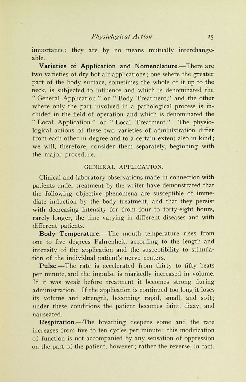 importance; they are by no means mutually interchange- able. Varieties of Application and Nomenclature.—There are two varieties of dry hot air applications; one where the greater part of the body surface, sometimes the whole of it up to the neck, is subjected to influence and which is denominated the General Application or Body Treatment, and the other where only the part involved in a pathological process is in- cluded in the field of operation and which is denominated the Local Application or Local Treatment. The physio- logical actions of these two varieties of administration differ from each other in degree and to a certain extent also in kind; we will, therefore, consider them separately, beginning with the major procedure. GENERAL APPLICATION, Clinical and laboratory observations made in connection with patients under treatment by the writer have demonstrated that the following objective phenomena are susceptible of imme- diate induction by the body treatment, and that they persist with decreasing intensity for from four to forty-eight hours, rarely longer, the lime varying in different diseases and with different patients. Body Temperature.—The mouth temperature rises from one to five degrees Fahrenheit, according to the length and intensity of the application and the susceptibility to stimula- tion of the individual patient's nerve centers. Pulse.—The rate is accelerated from thirty to fifty beats per minute, and the impulse is markedly increased in volume. If it was weak before treatment it becomes strong during administration. If the application is continued too long it loses its volume and strength, becoming rapid, small, and soft; under these conditions the patient becomes faint, dizzy, and nauseated. Respiration.—The breathing deepens some and the rate increases from five to ten cycles per minute; this modification of function is not accompanied by any sensation of oppression on the part of the patient, however; rather the reverse, in fact.