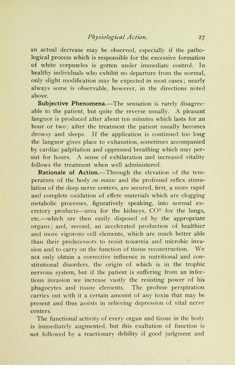 an actual decrease may be observed, especially if the patho- logical process which is responsible for the excessive formation of white corpuscles is gotten under immediate control. In healthy individuals who exhibit no departure from the normal, only slight modification may be expected in most cases; nearly always some is observable, however, in the directions noted above. Subjective Phenomena.—The sensation is rarely disagree- able to the patient, but quite the reverse usually. A pleasant languor is produced after about ten minutes which lasts for an hour or two; after the treatment the patient usually becomes drowsy and sleeps. If the application is continued too long the languor gives place to exhaustion, sometimes accompanied by cardiac palpitation and oppressed breathing which may per- sist for hours. A sense of exhilaration and increased vitality follows the treatment when well administered. Rationale of Action.—Through the elevation of the tem- perature of the body en masse and the profound reflex stimu- lation of the deep nerve centers, are secured, first, a more rapid and complete oxidation of effete materials which are clogging metabolic processes, figuratively speaking, into normal ex- cretory products—urea for the kidneys, CO2 for the lungs, etc.—which are then easily disposed of by the appropriate organs; and, second, an accelerated production of healthier and more vigorous cell elements, which are much better able than their predecessors to resist toxaemia and microbic inva- sion and to carry on the function of tissue reconstruction. We not only obtain a corrective influence in nutritional and con- stitutional disorders, the origin of which is in the trophic nervous system, but if the patient is suffering from an infec- tious invasion we increase vastly the resisting power of his phagocytes and tissue elements. The profuse perspiration carries out with it a certain amount of any toxin that may be present and thus assists in relieving depression of vital nerve centers. The functional activity of every organ and tissue in the body is immediately augmented, but this exaltation of function is not followed by a reactionary debility if good judgment and