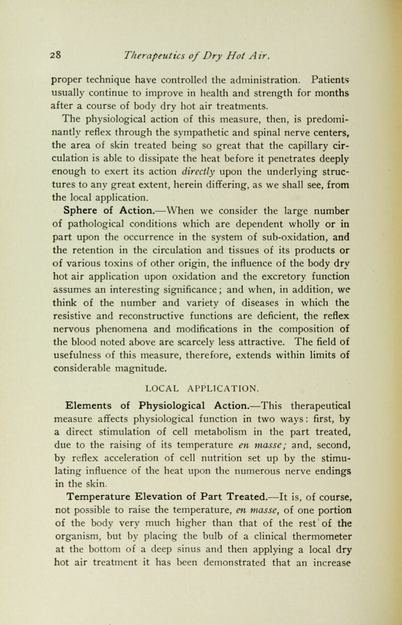 proper technique have controlled the administration. Patients usually continue to improve in health and strength for months after a course of body dry hot air treatments. The physiological action of this measure, then, is predomi- nantly reflex through the sympathetic and spinal nerve centers, the area of skin treated being so great that the capillary cir- culation is able to dissipate the heat before it penetrates deeply enough to exert its action directly upon the underlying struc- tures to any great extent, herein differing, as we shall see, from the local application. Sphere of Action.—When we consider the large number of pathological conditions which are dependent wholly or in part upon the occurrence in the system of sub-oxidation, and the retention in the circulation and tissues of its products or of various toxins of other origin, the influence of the body dry hot air application upon oxidation and the excretory function assumes an interesting significance; and when, in addition, we think of the number and variety of diseases in which the resistive and reconstructive functions are deficient, the reflex nervous phenomena and modifications in the composition of the blood noted above are scarcely less attractive. The field of usefulness of this measure, therefore, extends within limits of considerable magnitude. LOCAL APPLICATION. Elements of Physiological Action.—This therapeutical measure affects physiological function in two ways: first, by a direct stimulation of cell metabolism in the part treated, due to the raising of its temperature en masse; and, second, by reflex acceleration of cell nutrition set up by the stimu- lating influence of the heat upon the numerous nerve endings in the skin. Temperature Elevation of Part Treated.—It is, of course, not possible to raise the temperature, en masse, of one portion of the body very much higher than that of the rest of the organism, but by placing the bulb of a clinical thermometer at the bottom of a deep sinus and then applying a local dry hot air treatment it has been demonstrated that an increase