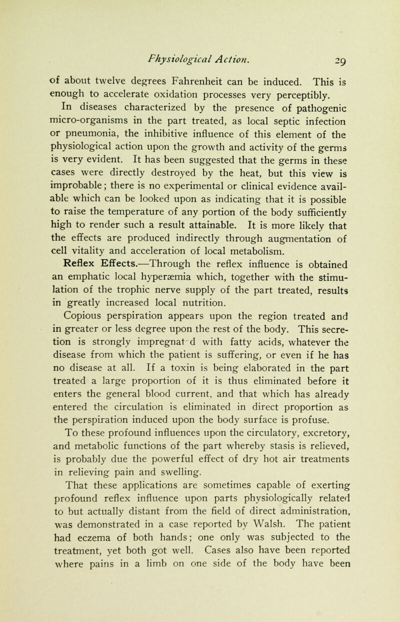 of about twelve degrees Fahrenheit can be induced. This is enough to accelerate oxidation processes very perceptibly. In diseases characterized by the presence of pathogenic micro-organisms in the part treated, as local septic infection or pneumonia, the inhibitive influence of this element of the physiological action upon the growth and activity of the germs is very evident. It has been suggested that the germs in these cases were directly destroyed by the heat, but this view is improbable; there is no experimental or clinical evidence avail- able which can be looked upon as indicating that it is possible to raise the temperature of any portion of the body sufficiently high to render such a result attainable. It is more likely that the effects are produced indirectly through augmentation of cell vitality and acceleration of local metabolism. Reflex Effects.—Through the reflex influence is obtained an emphatic local hyperemia which, together with the stimu- lation of the trophic nerve supply of the part treated, results in greatly increased local nutrition. Copious perspiration appears upon the region treated and in greater or less degree upon the rest of the body. This secre- tion is strongly impregnat d with fatty acids, whatever the disease from which the patient is suffering, or even if he has no disease at all. If a toxin is being elaborated in the part treated a large proportion of it is thus eliminated before it enters the general blood current, and that which has already entered the circulation is eliminated in direct proportion as the perspiration induced upon the body surface is profuse. To these profound influences upon the circulatory, excretory, and metabolic functions of the part whereby stasis is relieved, is probably due the powerful effect of dry hot air treatments in relieving pain and swelling. That these applications are sometimes capable of exerting profound reflex influence upon parts physiologically related to but actually distant from the field of direct administration, was demonstrated in a case reported by Walsh. The patient had eczema of both hands; one only was subjected to the treatment, yet both got well. Cases also have been reported where pains in a limb on one side of the body have been