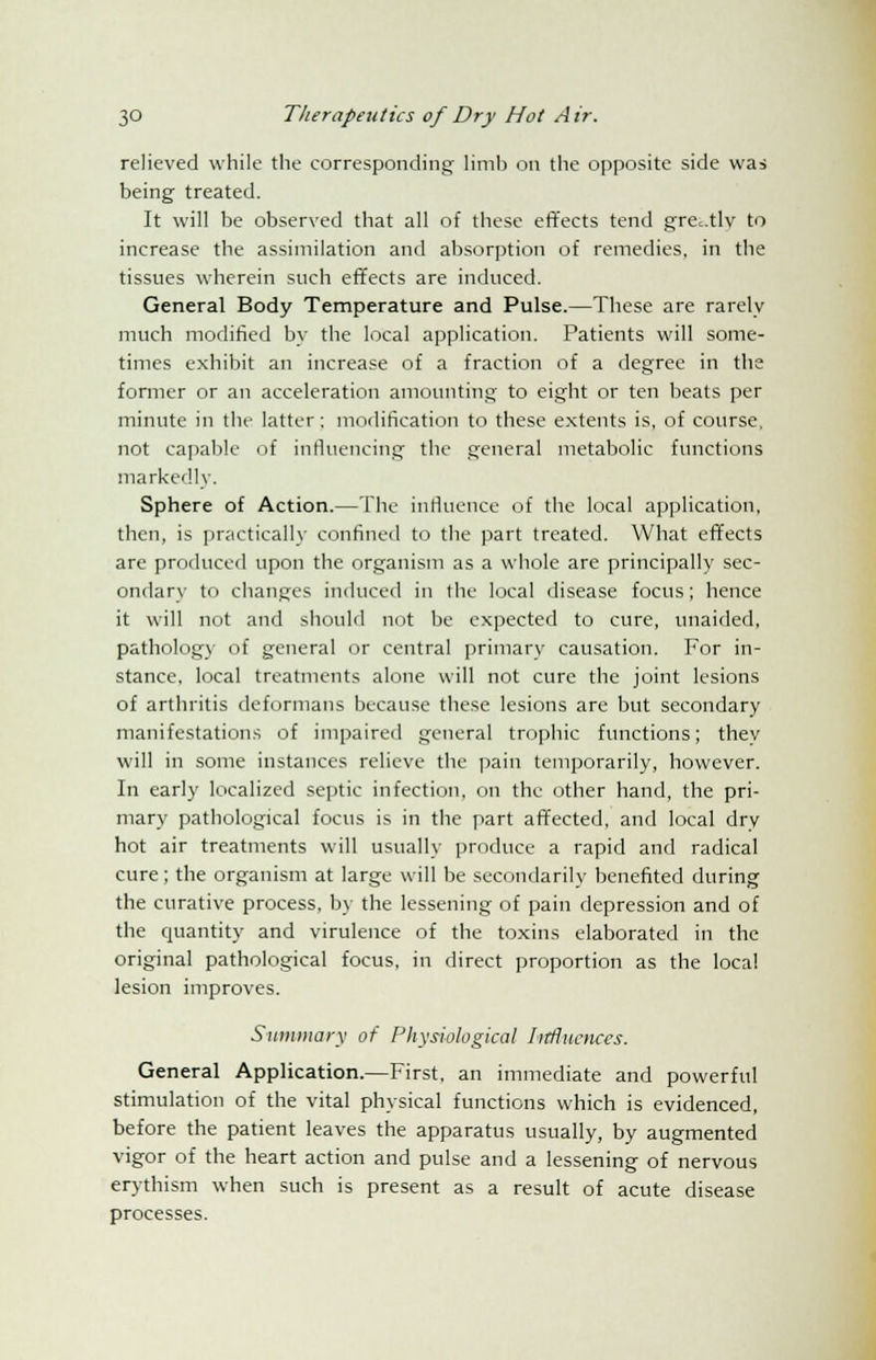 relieved while the corresponding limb on the opposite side was being treated. It will be observed that all of these effects tend grc.tlv to increase the assimilation and absorption of remedies, in the tissues wherein such effects are induced. General Body Temperature and Pulse.—These are rarely much modified by the local application. Patients will some- times exhibit an increase of a fraction of a degree in the former or an acceleration amounting to eight or ten beats per minute in the latter: modification to these extents is, of course, not capable of influencing the general metabolic functions markedly. Sphere of Action.—The influence of the local application, then, is practically confined to the part treated. What effects are produced upon the organism as a whole are principally sec- ondary to changes induced in the local disease focus; hence it will not and should not be expected to cure, unaided, pathology of general or central primary causation. For in- stance, local treatments alone will not cure the joint lesions of arthritis deformans because these lesions are but secondary manifestations of impaired general trophic functions; thev will in some instances relieve the pain temporarily, however. In early localized septic infection, on the other hand, the pri- mary pathological focus is in the part affected, and local dry hot air treatments will usually produce a rapid and radical cure; the organism at large will be secondarily benefited during the curative process, by the lessening of pain depression and of the quantity and virulence of the toxins elaborated in the original pathological focus, in direct proportion as the local lesion improves. Summary of Physiological Iirflucnces. General Application.—First, an immediate and powerful stimulation of the vital physical functions which is evidenced, before the patient leaves the apparatus usually, by augmented vigor of the heart action and pulse and a lessening of nervous erythism when such is present as a result of acute disease processes.