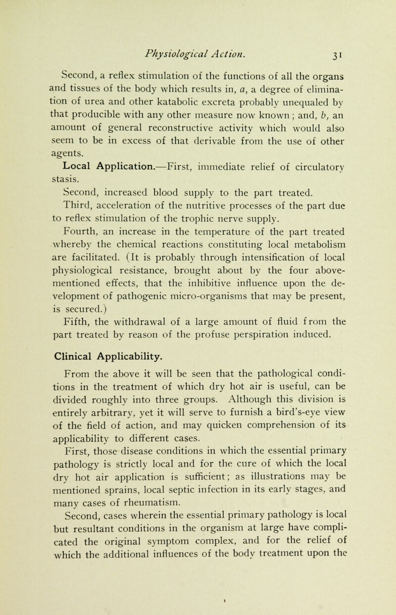 Second, a reflex stimulation of the functions of all the organs and tissues of the body which results in, a, a degree of elimina- tion of urea and other katabolic excreta probably unequaled by that producible with any other measure now known; and, b, an amount of general reconstructive activity which would also seem to be in excess of that derivable from the use of other agents. Local Application.—First, immediate relief of circulatory stasis. Second, increased blood supply to the part treated. Third, acceleration of the nutritive processes of the part due to reflex stimulation of the trophic nerve supply. Fourth, an increase in the temperature of the part treated whereby the chemical reactions constituting local metabolism are facilitated. (It is probably through intensification of local physiological resistance, brought about by the four above- mentioned effects, that the inhibitive influence upon the de- velopment of pathogenic micro-organisms that may be present, is secured.) Fifth, the withdrawal of a large amount of fluid from the part treated by reason of the profuse perspiration induced. Clinical Applicability. From the above it will be seen that the pathological condi- tions in the treatment of which dry hot air is useful, can be divided roughly into three groups. Although this division is entirely arbitrary, yet it will serve to furnish a bird's-eye view of the field of action, and may quicken comprehension of its applicability to different cases. First, those disease conditions in which the essential primary pathology is strictly local and for the cure of which the local dry hot air application is sufficient; as illustrations may be mentioned sprains, local septic infection in its early stages, and many cases of rheumatism. Second, cases wherein the essential primary pathology is local but resultant conditions in the organism at large have compli- cated the original symptom complex, and for the relief of which the additional influences of the body treatment upon the