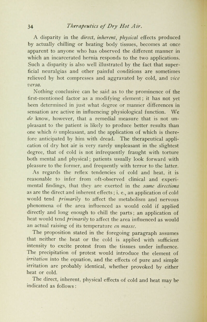 A disparity in the direct, inherent, physical effects produced by actually chilling or heating body tissues, becomes at once apparent to anyone who has observed the different manner in which an incarcerated hernia responds to the two applications. Such a disparity is also well illustrated by the fact that super- ficial neuralgias and other painful conditions are sometimes relieved by hot compresses and aggravated by cold, and vice versa. Nothing conclusive can be said as to the prominence of the first-mentioned factor as a modifying element; it has not yet been determined in just what degree or manner differences in sensation are active in influencing physiological function. We do know, however, that a remedial measure that is not un- pleasant to the patient is likely to produce better results than one which is unpleasant, and the application of which is there- fore anticipated by him with dread. The therapeutical appli- cation of dry hot air is very rarely unpleasant in the slightest degree, that of cold is not infrequently fraught with torture both mental and physical; patients usually look forward with pleasure to the former, and frequently with terror to the latter. As regards the reflex tendencies of cold and heat, it is reasonable to infer from oft-observed clinical and experi- mental findings, that they are exerted in the same directions as are the direct and inherent effects ; i. e., an application of cold would tend primarily to affect the metabolism and nervous phenomena of the area influenced as would cold if applied directly and long enough to chill the parts; an application of heat would tend primarily to affect the area influenced as would an actual raising of its temperature en masse. The proposition stated in the foregoing paragraph assumes tiiat neither the heat or the cold is applied with sufficient intensity to excite protest from the tissues under influence. The precipitation of protest would introduce the element of irritation into the equation, and the effects of pure and simple irritation are probably identical, whether provoked by either heat or cold. The direct, inherent, physical effects of cold and heat may be indicated as follows: