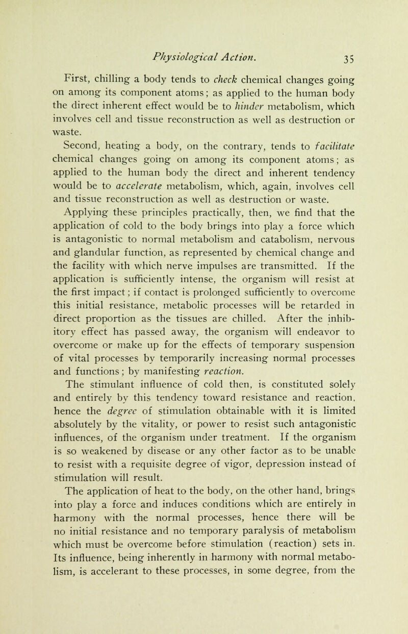 First, chilling a body tends to check chemical changes going on among its component atoms; as applied to the human body the direct inherent effect would be to hinder metabolism, which involves cell and tissue reconstruction as well as destruction or waste. Second, heating a body, on the contrary, tends to facilitate chemical changes going on among its component atoms; as applied to the human body the direct and inherent tendency would be to accelerate metabolism, which, again, involves cell and tissue reconstruction as well as destruction or waste. Applying these principles practically, then, we find that the application of cold to the body brings into play a force which is antagonistic to normal metabolism and catabolism, nervous and glandular function, as represented by chemical change and the facility with which nerve impulses are transmitted. If the application is sufficiently intense, the organism will resist at the first impact; if contact is prolonged sufficiently to overcome this initial resistance, metabolic processes will be retarded in direct proportion as the tissues are chilled. After the inhib- itory effect has passed away, the organism will endeavor to overcome or make up for the effects of temporary suspension of vital processes by temporarily increasing normal processes and functions; by manifesting reaction. The stimulant influence of cold then, is constituted solely and entirely by this tendency toward resistance and reaction, hence the degree of stimulation obtainable with it is limited absolutely by the vitality, or power to resist such antagonistic influences, of the organism under treatment. If the organism is so weakened by disease or any other factor as to be unable to resist with a requisite degree of vigor, depression instead of stimulation will result. The application of heat to the body, on the other hand, brings into play a force and induces conditions which are entirely in harmony with the normal processes, hence there will be no initial resistance and no temporary paralysis of metabolism which must be overcome before stimulation (reaction) sets in. Its influence, being inherently in harmony with normal metabo- lism, is accelerant to these processes, in some degree, from the
